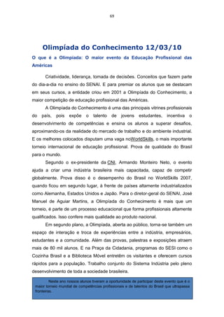 69




     Olimpíada do Conhecimento 12/03/10
O que é a Olimpíada: O maior evento da Educação Profissional das
Américas

      Criatividade, liderança, tomada de decisões. Conceitos que fazem parte
do dia-a-dia no ensino do SENAI. E para premiar os alunos que se destacam
em seus cursos, a entidade criou em 2001 a Olimpíada do Conhecimento, a
maior competição de educação profissional das Américas.
      A Olimpíada do Conhecimento é uma das principais vitrines profissionais
do   país,   pois   expõe     o   talento    de    jovens    estudantes,     incentiva    o
desenvolvimento de competências e ensina os alunos a superar desafios,
aproximando-os da realidade do mercado de trabalho e do ambiente industrial.
E os melhores colocados disputam uma vaga noWorldSkills, o mais importante
torneio internacional de educação profissional. Prova de qualidade do Brasil
para o mundo.
      Segundo o ex-presidente da CNI, Armando Monteiro Neto, o evento
ajuda a criar uma indústria brasileira mais capacitada, capaz de competir
globalmente. Prova disso é o desempenho do Brasil no WorldSkills 2007,
quando ficou em segundo lugar, à frente de países altamente industrializados
como Alemanha, Estados Unidos e Japão. Para o diretor-geral do SENAI, José
Manuel de Aguiar Martins, a Olimpíada do Conhecimento é mais que um
torneio, é parte de um processo educacional que forma profissionais altamente
qualificados. Isso confere mais qualidade ao produto nacional.
      Em segundo plano, a Olimpíada, aberta ao público, torna-se também um
espaço de interação e troca de experiências entre a indústria, empresários,
estudantes e a comunidade. Além das provas, palestras e exposições atraem
mais de 80 mil alunos. E na Praça da Cidadania, programas do SESI como o
Cozinha Brasil e a Biblioteca Móvel entretêm os visitantes e oferecem cursos
rápidos para a população. Trabalho conjunto do Sistema Indústria pelo pleno
desenvolvimento de toda a sociedade brasileira.

          Neste ano nossos alunos tiveram a oportunidade de participar deste evento que é o
 maior torneio mundial de competências profissionais e de talentos do Brasil que ultrapassa
 fronteiras.
 