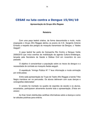 74




  CESAE na luta contra a Dengue 15/04/10
                    Apresentação do Grupo Afro Regaee



                                   Relatório



      Com uma peça teatral criativa, de forma descontraída e muito, muito
engraçada o Grupo Afro Reggae alertou os jovens do C.E. Sargento Antonio
Ernesto a respeito dos perigos do mosquito transmissor da Dengue, o “Aedes
Aegypti”.

      A peça teatral faz parte da Campanha Rio Contra a Dengue Verão
2009/2010 que inclui eventos de mobilização da agenda Cultura Antidengue,
lançada pela Secretaria de Saúde e Defesa Civil em novembro do ano
passado.

      O objetivo é conscientizar a população sobre os riscos da dengue e a
necessidade de combate ao mosquito Aedes aegypti.

      O espetáculo “Inimigo Público N° 1” leva informação e muita animação
por onde passa.

      Entre cada apresentação da Trupe de Teatro Afro Reggae a banda Tribo
Negra mandava ver na percussão. Os alunos deliravam com suas danças e
coreografias elaboradas!

      O cenário foi montado na quadra de esportes da escola e os alunos,
encantados, participaram ativamente durante toda a apresentação. (Fotos em
anexo)

        Ao final, foram distribuídas cartilhas informativas sobre a doença e como
ter atitudes positivas para evitá-la.
 