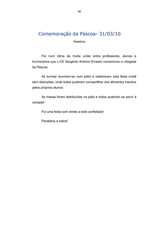 80




    Comemoração da Páscoa- 31/03/10
                            Relatório



      Foi num clima de muita união entre professores, alunos e
funcionários que o CE Sargento Antonio Ernesto comemorou a chegada
da Páscoa.

      As turmas reuniram-se num pátio e celebraram esta festa cristã
sem distinções, onde todos puderam compartilhar dos alimentos trazidos
pelos próprios alunos.

      As mesas foram distribuídas no pátio e todos puderam se servir à
vontade!

      Foi uma festa com direito a bolo confeitado!

      Parabéns a todos!
 