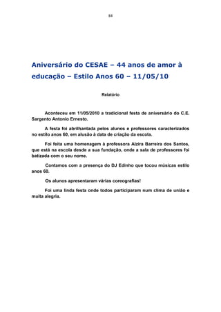 84




Aniversário do CESAE – 44 anos de amor à
educação – Estilo Anos 60 – 11/05/10

                               Relatório



     Aconteceu em 11/05/2010 a tradicional festa de aniversário do C.E.
Sargento Antonio Ernesto.

      A festa foi abrilhantada pelos alunos e professores caracterizados
no estilo anos 60, em alusão à data de criação da escola.

      Foi feita uma homenagem à professora Alzira Barreira dos Santos,
que está na escola desde a sua fundação, onde a sala de professores foi
batizada com o seu nome.

      Contamos com a presença do DJ Edinho que tocou músicas estilo
anos 60.

      Os alunos apresentaram várias coreografias!

      Foi uma linda festa onde todos participaram num clima de união e
muita alegria.
 
