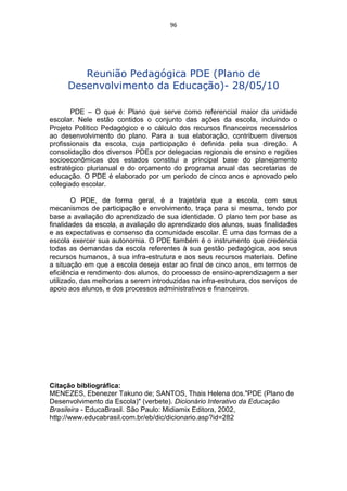 96




        Reunião Pedagógica PDE (Plano de
     Desenvolvimento da Educação)- 28/05/10

       PDE – O que é: Plano que serve como referencial maior da unidade
escolar. Nele estão contidos o conjunto das ações da escola, incluindo o
Projeto Político Pedagógico e o cálculo dos recursos financeiros necessários
ao desenvolvimento do plano. Para a sua elaboração, contribuem diversos
profissionais da escola, cuja participação é definida pela sua direção. A
consolidação dos diversos PDEs por delegacias regionais de ensino e regiões
socioeconômicas dos estados constitui a principal base do planejamento
estratégico plurianual e do orçamento do programa anual das secretarias de
educação. O PDE é elaborado por um período de cinco anos e aprovado pelo
colegiado escolar.

        O PDE, de forma geral, é a trajetória que a escola, com seus
mecanismos de participação e envolvimento, traça para si mesma, tendo por
base a avaliação do aprendizado de sua identidade. O plano tem por base as
finalidades da escola, a avaliação do aprendizado dos alunos, suas finalidades
e as expectativas e consenso da comunidade escolar. É uma das formas de a
escola exercer sua autonomia. O PDE também é o instrumento que credencia
todas as demandas da escola referentes à sua gestão pedagógica, aos seus
recursos humanos, à sua infra-estrutura e aos seus recursos materiais. Define
a situação em que a escola deseja estar ao final de cinco anos, em termos de
eficiência e rendimento dos alunos, do processo de ensino-aprendizagem a ser
utilizado, das melhorias a serem introduzidas na infra-estrutura, dos serviços de
apoio aos alunos, e dos processos administrativos e financeiros.




Citação bibliográfica:
MENEZES, Ebenezer Takuno de; SANTOS, Thais Helena dos."PDE (Plano de
Desenvolvimento da Escola)" (verbete). Dicionário Interativo da Educação
Brasileira - EducaBrasil. São Paulo: Midiamix Editora, 2002,
http://www.educabrasil.com.br/eb/dic/dicionario.asp?id=282
 