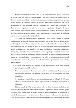 101




       O desenvolvimento profissional como eixo da formação docente precisa articular-se
ao mesmo tempo com o desenvolvimento pessoal e com o desenvolvimento organizacional. O
desenvolvimento pessoal diz respeito aos investimentos pessoais dos professores em seu
próprio processo de formação, por meio do trabalho crítico reflexivo sobre sua práxis e da
reconstrução de sua identidade pessoal, resultando nos saberes da experiência. O
desenvolvimento organizacional refere-se às formas de organização e de gestão da escola
como um todo, especialmente aquelas referentes ao trabalho coletivo. A articulação desses
três níveis de formação docente ressalta a importância das decisões que ocorrem no âmbito da
escola, dos projetos de trabalho compartilhados.
       As ações de desenvolvimento profissional estão muito ligadas à cultura
organizacional, a dimensão informal da organização que afeta o desenvolvimento desta,
conforme já discutimos. Com efeito, a atividade profissional de educadores está inserida em
uma organização, em seus modos de agir e de ser, cujas regras são aprendidas e ao mesmo
tempo produzidas por seus membros (Direção, Coordenação Pedagógica, educadores,
funcionários, educandos, pais). Como se trata de uma organização educativa, em que tudo
educa – o edifício escolar, as condições materiais, a conduta de professores e funcionários da
secretaria, o nível de limpeza e outros elementos – as ações de desenvolvimento profissional
não podem estar separadas das práticas de gestão e da cultura organizacional. Nesse sentido,
pode-se afirmar:
   -   A escola, como organização e contexto da ação dos educadores, pode ajudar na vida
       pessoal e profissional do professor;
   -   Uma vez que a organização escolar como um todo constitui espaço de aprendizagem,
       os professores aprendem sua profissão com a escola e a escola aprende com seus
       educadores;
   -   Os educadores podem influenciar na organização da escola, na definição de diferentes
       objetivos, na criação de uma cultura organizacional, na introdução de inovações e
       mudanças.
       Fátima Abdalla (1999), em um estudo sobre o desenvolvimento profissional do
educador, analisa as relações entre trabalho docente e organização escolar e aponta quatro
elementos nelas interferentes: a gestão, o projeto político-pedagógico, a organização e
articulação do currículo e o investimento no desenvolvimento profissional dos educadores.
Esses quatro elementos interferem no desenvolvimento profissional do educador. A mesma
 