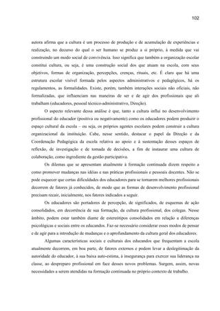 102




autora afirma que a cultura é um processo de produção e de acumulação de experiências e
realização, no decurso do qual o ser humano se produz a si próprio, à medida que vai
construindo um modo social de convivência. Isso significa que também a organização escolar
constitui cultura, ou seja, é uma construção social dos que atuam na escola, com seus
objetivos, formas de organização, percepções, crenças, rituais, etc. É claro que há uma
estrutura escolar visível formada pelos aspectos administrativos e pedagógicos, há os
regulamentos, as formalidades. Existe, porém, também interações sociais não oficiais, não
formalizadas, que influenciam nas maneiras de ser e de agir dos profissionais que ali
trabalham (educadores, pessoal técnico-administrativo, Direção).
       O aspecto relevante dessa análise é que, tanto a cultura influi no desenvolvimento
profissional do educador (positiva ou negativamente) como os educadores podem produzir o
espaço cultural da escola – ou seja, os próprios agentes escolares podem construir a cultura
organizacional da instituição. Cabe, nesse sentido, destacar o papel da Direção e da
Coordenação Pedagógica da escola relativa ao apoio e à sustentação desses espaços de
reflexão, de investigação e de tomada de decisões, a fim de instaurar uma cultura de
colaboração, como ingrediente da gestão participativa.
       Os dilemas que se apresentam atualmente à formação continuada dizem respeito a
como promover mudanças nas idéias e nas práticas profissionais e pessoais docentes. Não se
pode esquecer que certas dificuldades dos educadores para se tornarem melhores profissionais
decorrem de fatores já conhecidos, de modo que as formas de desenvolvimento profissional
precisam recair, inicialmente, nos fatores indicados a seguir.
       Os educadores são portadores de percepção, de significados, de esquemas de ação
consolidados, em decorrência de sua formação, da cultura profissional, dos colegas. Nesse
âmbito, podem estar também diante de estereótipos consolidados em relação a diferenças
psicológicas e sociais entre os educandos. Faz-se necessário considerar esses modos de pensar
e de agir para a introdução de mudanças e o aprofundamento da cultura geral dos educadores.
       Algumas características sociais e culturais dos educandos que frequentam a escola
atualmente decorrem, em boa parte, de fatores externos e podem levar a deslegitimação da
autoridade do educador, à sua baixa auto-estima, à insegurança para exercer sua liderança na
classe, ao despreparo profissional em face desses novos problemas. Surgem, assim, novas
necessidades a serem atendidas na formação continuada no próprio contexto de trabalho.
 