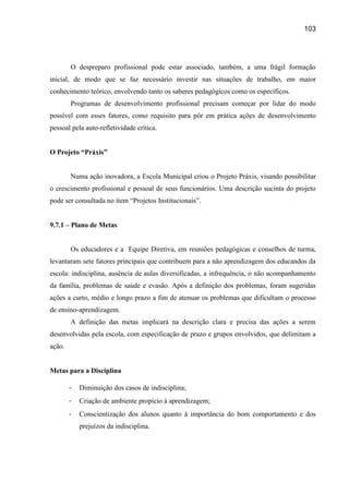 103




        O despreparo profissional pode estar associado, também, a uma frágil formação
inicial, de modo que se faz necessário investir nas situações de trabalho, em maior
conhecimento teórico, envolvendo tanto os saberes pedagógicos como os específicos.
        Programas de desenvolvimento profissional precisam começar por lidar do modo
possível com esses fatores, como requisito para pôr em prática ações de desenvolvimento
pessoal pela auto-refletividade crítica.


O Projeto “Práxis”


        Numa ação inovadora, a Escola Municipal criou o Projeto Práxis, visando possibilitar
o crescimento profissional e pessoal de seus funcionários. Uma descrição sucinta do projeto
pode ser consultada no item “Projetos Institucionais”.


9.7.1 – Plano de Metas


        Os educadores e a Equipe Diretiva, em reuniões pedagógicas e conselhos de turma,
levantaram sete fatores principais que contribuem para a não aprendizagem dos educandos da
escola: indisciplina, ausência de aulas diversificadas, a infrequência, o não acompanhamento
da família, problemas de saúde e evasão. Após a definição dos problemas, foram sugeridas
ações a curto, médio e longo prazo a fim de atenuar os problemas que dificultam o processo
de ensino-aprendizagem.
        A definição das metas implicará na descrição clara e precisa das ações a serem
desenvolvidas pela escola, com especificação de prazo e grupos envolvidos, que delimitam a
ação.


Metas para a Disciplina

        -   Diminuição dos casos de indisciplina;
        -   Criação de ambiente propício à aprendizagem;
        -   Conscientização dos alunos quanto à importância do bom comportamento e dos
            prejuízos da indisciplina.
 