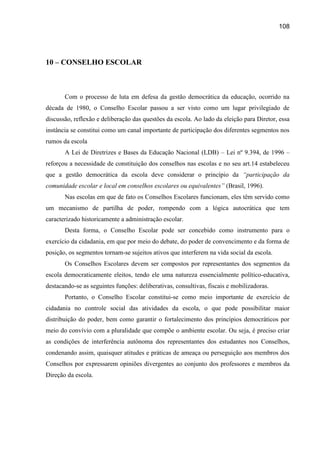 108




10 – CONSELHO ESCOLAR



       Com o processo de luta em defesa da gestão democrática da educação, ocorrido na
década de 1980, o Conselho Escolar passou a ser visto como um lugar privilegiado de
discussão, reflexão e deliberação das questões da escola. Ao lado da eleição para Diretor, essa
instância se constitui como um canal importante de participação dos diferentes segmentos nos
rumos da escola
       A Lei de Diretrizes e Bases da Educação Nacional (LDB) – Lei nº 9.394, de 1996 –
reforçou a necessidade de constituição dos conselhos nas escolas e no seu art.14 estabeleceu
que a gestão democrática da escola deve considerar o princípio da “participação da
comunidade escolar e local em conselhos escolares ou equivalentes” (Brasil, 1996).
       Nas escolas em que de fato os Conselhos Escolares funcionam, eles têm servido como
um mecanismo de partilha de poder, rompendo com a lógica autocrática que tem
caracterizado historicamente a administração escolar.
       Desta forma, o Conselho Escolar pode ser concebido como instrumento para o
exercício da cidadania, em que por meio do debate, do poder de convencimento e da forma de
posição, os segmentos tornam-se sujeitos ativos que interferem na vida social da escola.
       Os Conselhos Escolares devem ser compostos por representantes dos segmentos da
escola democraticamente eleitos, tendo ele uma natureza essencialmente político-educativa,
destacando-se as seguintes funções: deliberativas, consultivas, fiscais e mobilizadoras.
       Portanto, o Conselho Escolar constitui-se como meio importante de exercício de
cidadania no controle social das atividades da escola, o que pode possibilitar maior
distribuição do poder, bem como garantir o fortalecimento dos princípios democráticos por
meio do convívio com a pluralidade que compõe o ambiente escolar. Ou seja, é preciso criar
as condições de interferência autônoma dos representantes dos estudantes nos Conselhos,
condenando assim, quaisquer atitudes e práticas de ameaça ou perseguição aos membros dos
Conselhos por expressarem opiniões divergentes ao conjunto dos professores e membros da
Direção da escola.
 