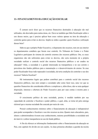 109




11- FINANCIAMENTO DA EDUCAÇÃO ESCOLAR



       É comum ouvir dizer que os recursos financeiros destinados à educação são mal
utilizados, são desviados para outras áreas, etc. Ouve-se também que falta fiscalização sobre o
uso desses meios, que é preciso aplicar bem esses valores apenas na área da educação e
controlar gastos para evitar os desvios. Impõe-se então a questão: quem fiscaliza a utilização
desses bens?

       Sabe-se que o próprio Poder Executivo, o disponente dos recursos, tem em seu interior
os departamentos contábeis que fazem esse controle. Os Tribunais de Contas e o Poder
Legislativo participam do sistema de controle externos dos recursos públicos. Ora, se esses
organismos não são suficientes para evitar os desvios, não seria momento de a própria
sociedade realizar o controle social dos recursos financeiros públicos a ser usados na
educação? Aliás, a sociedade é a grande interessada na transparência e no uso correto e
proveitoso dos fundos públicos para a manutenção e o desenvolvimento do ensino. Se esse
poder fiscalizador fosse todo repassado à sociedade, ela teria condições de controlar o uso dos
recursos? Saberia fiscalizar?

       Há instrumentos legais que podem contribuir para o controle social dos recursos
financeiros públicos, mas nem sempre a sociedade sabe como fazer isso, uma vez que as
questões financeiras são consideradas difíceis e complexas e, além disso, não se nota qualquer
disposição, interesse e abertura do Poder Executivo para por suas contas à mostra para a
sociedade.

       O crescimento político de uma sociedade, porém, é medido também por sua
capacidade de controlar e fiscalizar o poder público, o qual, aliás, se torna tal pela outorga
eleitoral que a mesma sociedade lhe concede por meio do voto.

       Possuir conhecimentos mínimos sobre o financiamento da educação é indispensável
para poder acompanhar e fiscalizar o uso dos recursos na área. Quanto mais educadores, pais,
alunos e administradores tiverem esse conhecimento, maiores possibilidades a sociedade terá
de intervir e cobrar transparência no uso do fundo público.

       A fim de oferecer as informações fundamentais sobre o financiamento da educação no
País, este capítulo foi divido em seis seções. As duas primeiras abordam a questão da receita
 