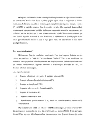 111




        O imposto indireto não dispõe de um parâmetro para medir a capacidade econômica
do contribuinte. Nesse caso, ricos e pobres pagam igual valor se adquirirem a mesma
mercadoria. Sobre uma sandália de borracha, por exemplo incide impostos indiretos como o
IPI e o ICMS, já incluídos no preço final do produto, e o valor deles independe da capacidade
econômica de quem compra a sandália. A classe de maior poder aquisitivo a compra para ir à
praia ou à piscina, ao passo que a classe baixa a usa como calçado. No entanto, o imposto, que
uma e outra pagam é o mesmo. A bem da verdade, o imposto que os pobres pagam acaba
sendo percentualmente maior do que o pago pelos ricos, em decorrência de sua menor
condição financeira.



Que impostos são pagos?

        Há impostos federais, estaduais e municipais. Parte dos impostos federais, porém,
retorna aos estados – o Fundo de Participação dos Estados (FPE) – e aos municípios – o
Fundo de Participação dos Municípios (FPM). Os impostos diretos e indiretos em cada uma
das esferas administrativas, segundo estabelece a Constituição Brasileira de 1988, são
federais, estaduais e municipais.

São impostos federais:

   a)     Imposto sobre renda e proventos de qualquer natureza (IR);

   b)     Imposto sobre produtos industrializados (IPI);

   c)     Imposto territorial rural (ITR);

   d)     Impostos sobre operações financeiras (IOF);

   e)     Imposto de importação (II);

   f)     Imposto de exportação (IE);

   g)     Imposto sobre grandes fortunas (IGF), ainda não cobrado em razão da falta de lei
        complementar.

        Depois de repassar o FPE aos estados e o FPM aos municípios, a União deve usar 18%
desses impostos na manutenção e no desenvolvimento do ensino (MDE). Trinta por cento
desses 18% o governo federal deve aplicar na manutenção e no desenvolvimento do ensino
 