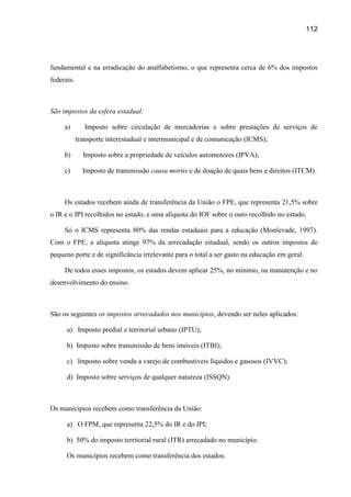 112




fundamental e na erradicação do analfabetismo, o que representa cerca de 6% dos impostos
federais.



São impostos da esfera estadual:

     a)        Imposto sobre circulação de mercadorias e sobre prestações de serviços de
            transporte interestadual e intermunicipal e de comunicação (ICMS);

     b)       Imposto sobre a propriedade de veículos automotores (IPVA);

     c)       Imposto de transmissão causa mortis e de doação de quais bens e direitos (ITCM).



     Os estados recebem ainda de transferência da União o FPE, que representa 21,5% sobre
o IR e o IPI recolhidos no estado, e uma alíquota do IOF sobre o ouro recolhido no estado.

     Só o ICMS representa 80% das rendas estaduais para a educação (Monlevade, 1997).
Com o FPE, a alíquota atinge 97% da arrecadação estadual, sendo os outros impostos de
pequeno porte e de significância irrelevante para o total a ser gasto na educação em geral.

     De todos esses impostos, os estados devem aplicar 25%, no mínimo, na manutenção e no
desenvolvimento do ensino.



São os seguintes os impostos arrecadados nos municípios, devendo ser neles aplicados:

      a) Imposto predial e territorial urbano (IPTU);

      b) Imposto sobre transmissão de bens imóveis (ITBI);

      c) Imposto sobre venda a varejo de combustíveis líquidos e gasosos (IVVC);

      d) Imposto sobre serviços de qualquer natureza (ISSQN).



Os municípios recebem como transferência da União:

      a) O FPM, que representa 22,5% do IR e do IPI;

      b) 50% do imposto territorial rural (ITR) arrecadado no município.

      Os municípios recebem como transferência dos estados:
 