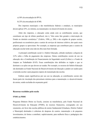 113




     a) 50% da arrecadação do IPVA;

     b) 25% da arrecadação do ICMS.

       Dos impostos municipais e das transferências federais e estaduais, os municípios
devem aplicar 25%, no mínimo, na manutenção e no desenvolvimento do ensino.

       Além dos impostos, a educação conta ainda com as contribuições sociais, que
constituem um tipo de tributo parafiscal, isto é, “têm como fato gerador a intervenção do
Estado no domínio econômico.” (Valério, 1996, p. 200) e são exigidas de grupos sociais,
profissionais ou econômicos para o custeio de serviços de interesse coletivo, dos quais esses
próprios grupos se aproveitam. Por exemplo, as empresas que contribuem para o custeio da
educação escolar terão uma mão de obra mais bem formada.

       A principal contribuição social é o Salário Educação, cobrado mediante a alíquota de
2,5% sobre a folha de pagamento das empresas. Outras contribuições sociais de uso na
educação são a Contribuição de Financiamento da Seguridade social (Cofins) e o Fundo de
Amparo ao Trabalhador (FAT). Essas contribuições têm definidos os órgãos a que se
destinam e as ações em que devem ser usadas. Por exemplo, os recursos do Salário-Educação
são destinados ao Fundo Nacional do Desenvolvimento da Educação e podem ser usados para
a merenda escolar e para pequenos reparos de manutenção das escolas.

       Embora sejam significativas por seu uso na educação, as contribuições sociais não
fazem parte da vinculação dos percentuais mínimos para a manutenção e o desenvolvimento
do ensino, sendo excluídas do orçamento geral.




Recursos recebidos pela escola

FNDE ou PDDE

Programa Dinheiro Direto na Escola, consiste na transferência, pelo Fundo Nacional de
Desenvolvimento da Educação (FNDE), de recursos financeiros, consignados em seu
orçamento, em favor das escolas públicas do ensino fundamental (Estaduais, Distrito Federal
e Municipal) destinados à cobertura de despesas de custeio, manutenção e de pequenos
investimentos, de forma a contribuir, supletivamente, para melhoria física e pedagógica dos
estabelecimentos.
 