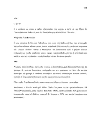 114




PDE

O que é?

É o conjunto de metas e ações selecionadas pela escola, a partir de seu Plano de
Desenvolvimento da Escola, que são financiados pelo Ministério da Educação.

Programa Mais Educação

É uma iniciativa do Governo Federal que tem como prioridade contribuir para a formação
integral de crianças, adolescentes e jovens, articulando diferentes ações, projetos e programas
nos Estados, Distrito Federal e Municípios, em consonância com o projeto político
pedagógico da escola, ampliando tempo, espaço e oportunidades, através da articulação das
políticas setoriais envolvidas e possibilitando a todos o direito de aprender.

PMI

Programa Dinheiro Direto na Escola, consiste na transferência, pela Prefeitura Municipal de
Ipatinga, de recursos financeiros consignados em seu orçamento em favor das escolas
municipais de Ipatinga, à cobertura de despesas de custeio (manutenção, material didático,
material de limpeza) e também com capital (equipamentos permanentes).

Observação: É também utilizado para repasse especial para reformas e construções.

Atualmente, a Escola Municipal Altina Olívia Gonçalves, recebe aproximadamente R$
40.000,00 anualmente, entre recursos da P.M.I e FNDE, sendo destinados 80% para custeio
(manutenção, material didático, material de limpeza) e 20% para capital (equipamentos
permanentes).
 