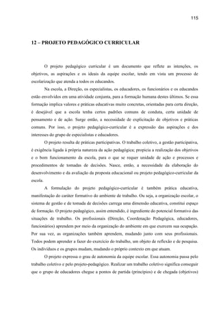 115




12 – PROJETO PEDAGÓGICO CURRICULAR



          O projeto pedagógico curricular é um documento que reflete as intenções, os
objetivos, as aspirações e os ideais da equipe escolar, tendo em vista um processo de
escolarização que atenda a todos os educandos.
          Na escola, a Direção, os especialistas, os educadores, os funcionários e os educandos
estão envolvidos em uma atividade conjunta, para a formação humana destes últimos. Se essa
formação implica valores e práticas educativas muito concretas, orientadas para certa direção,
é desejável que a escola tenha certos padrões comuns de conduta, certa unidade de
pensamento e de ação. Surge então, a necessidade de explicitação de objetivos e práticas
comuns. Por isso, o projeto pedagógico-curricular é a expressão das aspirações e dos
interesses do grupo de especialistas e educadores.
          O projeto resulta de práticas participativas. O trabalho coletivo, a gestão participativa,
é exigência ligada à própria natureza da ação pedagógica; propicia a realização dos objetivos
e o bom funcionamento da escola, para o que se requer unidade de ação e processos e
procedimentos de tomadas de decisões. Nasce, então, a necessidade da elaboração do
desenvolvimento e da avaliação da proposta educacional ou projeto pedagógico-curricular da
escola.
          A formulação do projeto pedagógico-curricular é também prática educativa,
manifestação do caráter formativo do ambiente de trabalho. Ou seja, a organização escolar, o
sistema de gestão e de tomada de decisões carrega uma dimensão educativa, constitui espaço
de formação. O projeto pedagógico, assim entendido, é ingrediente do potencial formativo das
situações de trabalho. Os profissionais (Direção, Coordenação Pedagógica, educadores,
funcionários) aprendem por meio da organização do ambiente em que exercem sua ocupação.
Por sua vez, as organizações também aprendem, mudando junto com seus profissionais.
Todos podem aprender a fazer do exercício do trabalho, um objeto de reflexão e de pesquisa.
Os indivíduos e os grupos mudam, mudando o próprio contexto em que atuam.
          O projeto expressa o grau de autonomia da equipe escolar. Essa autonomia passa pelo
trabalho coletivo e pelo projeto-pedagógico. Realizar um trabalho coletivo significa conseguir
que o grupo de educadores chegue a pontos de partida (princípios) e de chegada (objetivos)
 
