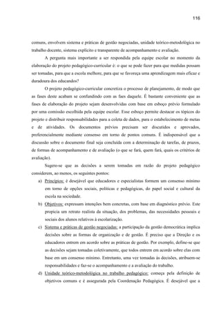 116




comuns, envolvem sistema e práticas de gestão negociadas, unidade teórico-metodológica no
trabalho docente, sistema explícito e transparente de acompanhamento e avaliação.
       A pergunta mais importante a ser respondida pela equipe escolar no momento da
elaboração do projeto pedagógico-curricular é: o que se pode fazer para que medidas possam
ser tomadas, para que a escola melhore, para que se favoreça uma aprendizagem mais eficaz e
duradoura dos educandos?
       O projeto pedagógico-curricular concretiza o processo de planejamento, de modo que
as fases deste acabam se confundindo com as faes daquele. É bastante conveniente que as
fases de elaboração do projeto sejam desenvolvidas com base em esboço prévio formulado
por uma comissão escolhida pela equipe escolar. Esse esboço permite destacar os tópicos do
projeto e distribuir responsabilidades para a coleta de dados, para o estabelecimento de metas
e de atividades. Os documentos prévios precisam ser discutidos e aprovados,
preferencialmente mediante consenso em torno de pontos comuns. É indispensável que a
discussão sobre o documento final seja concluída com a determinação de tarefas, de prazos,
de formas de acompanhamento e de avaliação (o que se fará, quem fará, quais os critérios de
avaliação).
       Sugere-se que as decisões a serem tomadas em razão do projeto pedagógico
considerem, ao menos, os seguintes pontos:
   a) Princípios: é desejável que educadores e especialistas formem um consenso mínimo
       em torno de opções sociais, políticas e pedagógicas, do papel social e cultural da
       escola na sociedade.
   b) Objetivos: expressam intenções bem concretas, com base em diagnóstico prévio. Este
       propicia um retrato realista da situação, dos problemas, das necessidades pessoais e
       sociais dos alunos relativos à escolarização.
   c) Sistema e práticas de gestão negociadas: a participação da gestão democrática implica
       decisões sobre as formas de organização e de gestão. É preciso que a Direção e os
       educadores entrem em acordo sobre as práticas de gestão. Por exemplo, define-se que
       as decisões sejam tomadas coletivamente, que todos entrem em acordo sobre elas com
       base em um consenso mínimo. Entretanto, uma vez tomadas às decisões, atribuem-se
       responsabilidades e faz-se o acompanhamento e a avaliação do trabalho.
   d) Unidade teórico-metodológica no trabalho pedagógico: começa pela definição de
       objetivos comuns e é assegurada pela Coordenação Pedagógica. É desejável que a
 