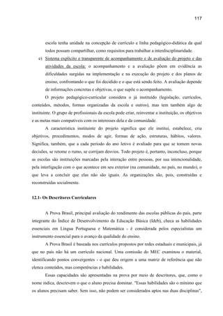 117




       escola tenha unidade na concepção de currículo e linha pedagógico-didática da qual
       todos possam compartilhar, como requisitos para trabalhar a interdisciplinaridade.
   e) Sistema explícito e transparente de acompanhamento e de avaliação do projeto e das
       atividades da escola: o acompanhamento e a avaliação põem em evidência as
       dificuldades surgidas na implementação e na execução do projeto e dos planos de
       ensino, confrontando o que foi decidido e o que está sendo feito. A avaliação depende
       de informações concretas e objetivas, o que supõe o acompanhamento.
       O projeto pedagógico-curricular considera o já instituído (legislação, currículos,
conteúdos, métodos, formas organizadas da escola e outros), mas tem também algo de
instituinte. O grupo de profissionais da escola pode criar, reinventar a instituição, os objetivos
e as metas mais compatíveis com os interesses dela e da comunidade.
       A característica instituinte do projeto significa que ele institui, estabelece, cria
objetivos, procedimentos, modos de agir, formas de ação, estruturas, hábitos, valores.
Significa, também, que a cada período do ano letivo é avaliado para que se tomem novas
decisões, se retome o rumo, se corrijam desvios. Todo projeto é, portanto, inconcluso, porque
as escolas são instituições marcadas pela interação entre pessoas, por sua intencionalidade,
pela interligação com o que acontece em seu exterior (na comunidade, no país, no mundo), o
que leva a concluir que elas não são iguais. As organizações são, pois, construídas e
reconstruídas socialmente.


12.1- Os Descritores Curriculares


       A Prova Brasil, principal avaliação do rendimento das escolas públicas do país, parte
integrante do Índice de Desenvolvimento da Educação Básica (Ideb), checa as habilidades
essenciais em Língua Portuguesa e Matemática - é considerada pelos especialistas um
instrumento essencial para o avanço da qualidade do ensino.
       A Prova Brasil é baseada nos currículos propostos por redes estaduais e municipais, já
que no país não há um currículo nacional. Uma comissão do MEC examinou o material,
identificando pontos convergentes - o que deu origem a uma matriz de referência que não
elenca conteúdos, mas competências e habilidades.
       Essas capacidades são apresentadas na prova por meio de descritores, que, como o
nome indica, descrevem o que o aluno precisa dominar. "Essas habilidades são o mínimo que
os alunos precisam saber. Sem isso, não podem ser considerados aptos nas duas disciplinas",
 