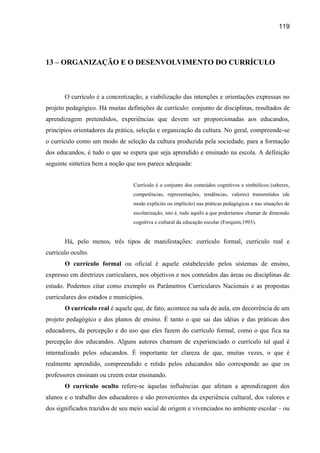 119




13 – ORGANIZAÇÃO E O DESENVOLVIMENTO DO CURRÍCULO



       O currículo é a concretização, a viabilização das intenções e orientações expressas no
projeto pedagógico. Há muitas definições de currículo: conjunto de disciplinas, resultados de
aprendizagem pretendidos, experiências que devem ser proporcionadas aos educandos,
princípios orientadores da prática, seleção e organização da cultura. No geral, compreende-se
o currículo como um modo de seleção da cultura produzida pela sociedade, para a formação
dos educandos, é tudo o que se espera que seja aprendido e ensinado na escola. A definição
seguinte sintetiza bem a noção que nos parece adequada:


                                  Currículo é o conjunto dos conteúdos cognitivos e simbólicos (saberes,
                                  competências, representações, tendências, valores) transmitidos (de
                                  modo explícito ou implícito) nas práticas pedagógicas e nas situações de
                                  escolarização, isto é, tudo aquilo a que poderíamos chamar de dimensão
                                  cognitiva e cultural da educação escolar (Forquim,1993).


       Há, pelo menos, três tipos de manifestações: currículo formal, currículo real e
currículo oculto.
       O currículo formal ou oficial é aquele estabelecido pelos sistemas de ensino,
expresso em diretrizes curriculares, nos objetivos e nos conteúdos das áreas ou disciplinas de
estudo. Podemos citar como exemplo os Parâmetros Curriculares Nacionais e as propostas
curriculares dos estados e municípios.
       O currículo real é aquele que, de fato, acontece na sala de aula, em decorrência de um
projeto pedagógico e dos planos de ensino. É tanto o que sai das idéias e das práticas dos
educadores, da percepção e do uso que eles fazem do currículo formal, como o que fica na
percepção dos educandos. Alguns autores chamam de experienciado o currículo tal qual é
internalizado pelos educandos. É importante ter clareza de que, muitas vezes, o que é
realmente aprendido, compreendido e retido pelos educandos não corresponde ao que os
professores ensinam ou creem estar ensinando.
       O currículo oculto refere-se àquelas influências que afetam a aprendizagem dos
alunos e o trabalho dos educadores e são provenientes da experiência cultural, dos valores e
dos significados trazidos de seu meio social de origem e vivenciados no ambiente escolar – ou
 