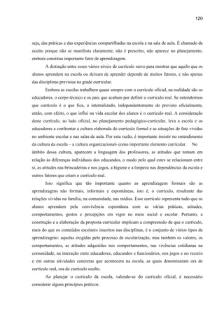 120




seja, das práticas e das experiências compartilhadas na escola e na sala de aula. É chamado de
oculto porque não se manifesta claramente, não é prescrito, não aparece no planejamento,
embora constitua importante fator de aprendizagem.
       A distinção entre esses vários níveis de currículo serve para mostrar que aquilo que os
alunos aprendem na escola ou deixam de aprender depende de muitos fatores, e não apenas
das disciplinas previstas na grade curricular.
       Embora as escolas trabalhem quase sempre com o currículo oficial, na realidade são os
educadores, o corpo técnico e os pais que acabam por definir o currículo real. Se entendermos
que currículo é o que fica, o internalizado, independentemente do previsto oficialmente,
então, com efeito, o que influi na vida escolar dos alunos é o currículo real. A consideração
deste currículo, ao lado oficial, no planejamento pedagógico-curricular, leva a escola e os
educadores a confrontar a cultura elaborada do currículo formal e as situações de fato vividas
no ambiente escolar e nas salas de aula. Por esta razão, é importante insistir no entendimento
da cultura da escola – a cultura organizacional- como importante elemento curricular.     No
âmbito dessa cultura, aparecem a linguagem dos professores, as atitudes que tomam em
relação às diferenças individuais dos educandos, o modo pelo qual estes se relacionam entre
si, as atitudes nas brincadeiras e nos jogos, a higiene e a limpeza nas dependências da escola e
outros fatores que criam o currículo real.
       Isso significa que tão importante quanto as aprendizagens formais são as
aprendizagens não formais, informais e espontâneas, isto é, o currículo, resultante das
relações vividas na família, na comunidade, nas mídias. Esse currículo representa tudo que os
alunos aprendem pela convivência espontânea com as várias práticas, atitudes,
comportamentos, gestos e percepções em vigor no meio social e escolar. Portanto, a
construção e a elaboração da proposta curricular implicam a compreensão de que o currículo,
mais do que os conteúdos escolares inscritos nas disciplinas, é o conjunto de vários tipos de
aprendizagens: aquelas exigidas pelo processo de escolarização, mas também os valores, os
comportamentos, as atitudes adquiridas nos comportamentos, nas vivências cotidianas na
comunidade, na interação entre educadores, educandos e funcionários, nos jogos e no recreio
e em outras atividades concretas que acontecem na escola, as quais denominaram ora de
currículo real, ora de currículo oculto.
       Ao planejar o currículo da escola, valendo-se do currículo oficial, é necessário
considerar alguns princípios práticos:
 