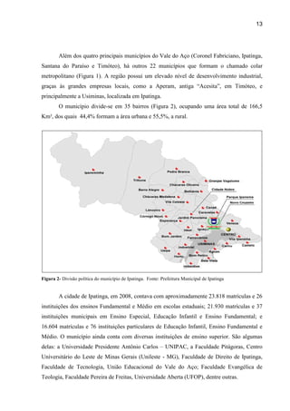 13




        Além dos quatro principais municípios do Vale do Aço (Coronel Fabriciano, Ipatinga,
Santana do Paraíso e Timóteo), há outros 22 municípios que formam o chamado colar
metropolitano (Figura 1). A região possui um elevado nível de desenvolvimento industrial,
graças às grandes empresas locais, como a Aperam, antiga “Acesita”, em Timóteo, e
principalmente a Usiminas, localizada em Ipatinga.
        O município divide-se em 35 bairros (Figura 2), ocupando uma área total de 166,5
Km², dos quais 44,4% formam a área urbana e 55,5%, a rural.




Figura 2- Divisão política do município de Ipatinga. Fonte: Prefeitura Municipal de Ipatinga


        A cidade de Ipatinga, em 2008, contava com aproximadamente 23.818 matrículas e 26
instituições dos ensinos Fundamental e Médio em escolas estaduais; 21.930 matrículas e 37
instituições municipais em Ensino Especial, Educação Infantil e Ensino Fundamental; e
16.604 matrículas e 76 instituições particulares de Educação Infantil, Ensino Fundamental e
Médio. O município ainda conta com diversas instituições de ensino superior. São algumas
delas: a Universidade Presidente Antônio Carlos – UNIPAC, a Faculdade Pitágoras, Centro
Universitário do Leste de Minas Gerais (Unileste - MG), Faculdade de Direito de Ipatinga,
Faculdade de Tecnologia, União Educacional do Vale do Aço; Faculdade Evangélica de
Teologia, Faculdade Pereira de Freitas, Universidade Aberta (UFOP), dentre outras.
 