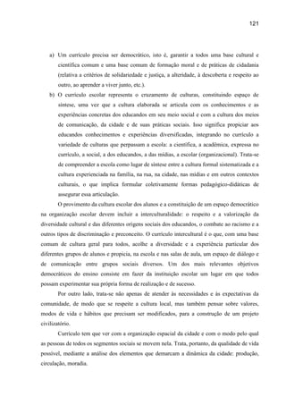 121




    a) Um currículo precisa ser democrático, isto é, garantir a todos uma base cultural e
        científica comum e uma base comum de formação moral e de práticas de cidadania
        (relativa a critérios de solidariedade e justiça, a alteridade, à descoberta e respeito ao
        outro, ao aprender a viver junto, etc.).
    b) O currículo escolar representa o cruzamento de culturas, constituindo espaço de
        síntese, uma vez que a cultura elaborada se articula com os conhecimentos e as
        experiências concretas dos educandos em seu meio social e com a cultura dos meios
        de comunicação, da cidade e de suas práticas sociais. Isso significa propiciar aos
        educandos conhecimentos e experiências diversificadas, integrando no currículo a
        variedade de culturas que perpassam a escola: a científica, a acadêmica, expressa no
        currículo, a social, a dos educandos, a das mídias, a escolar (organizacional). Trata-se
        de compreender a escola como lugar de síntese entre a cultura formal sistematizada e a
        cultura experienciada na família, na rua, na cidade, nas mídias e em outros contextos
        culturais, o que implica formular coletivamente formas pedagógico-didáticas de
        assegurar essa articulação.
        O provimento da cultura escolar dos alunos e a constituição de um espaço democrático
na organização escolar devem incluir a interculturalidade: o respeito e a valorização da
diversidade cultural e das diferentes origens sociais dos educandos, o combate ao racismo e a
outros tipos de discriminação e preconceito. O currículo intercultural é o que, com uma base
comum de cultura geral para todos, acolhe a diversidade e a experiência particular dos
diferentes grupos de alunos e propicia, na escola e nas salas de aula, um espaço de diálogo e
de comunicação entre grupos sociais diversos. Um dos mais relevantes objetivos
democráticos do ensino consiste em fazer da instituição escolar um lugar em que todos
possam experimentar sua própria forma de realização e de sucesso.
        Por outro lado, trata-se não apenas de atender às necessidades e às expectativas da
comunidade, de modo que se respeite a cultura local, mas também pensar sobre valores,
modos de vida e hábitos que precisam ser modificados, para a construção de um projeto
civilizatório.
        Currículo tem que ver com a organização espacial da cidade e com o modo pelo qual
as pessoas de todos os segmentos sociais se movem nela. Trata, portanto, da qualidade de vida
possível, mediante a análise dos elementos que demarcam a dinâmica da cidade: produção,
circulação, moradia.
 
