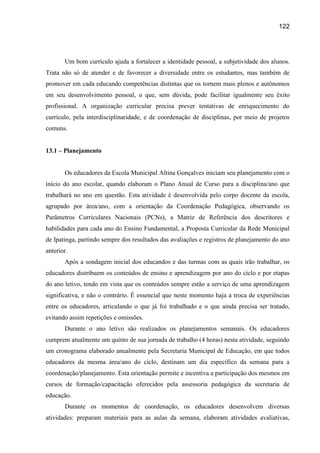 122




       Um bom currículo ajuda a fortalecer a identidade pessoal, a subjetividade dos alunos.
Trata não só de atender e de favorecer a diversidade entre os estudantes, mas também de
promover em cada educando competências distintas que os tornem mais plenos e autônomos
em seu desenvolvimento pessoal, o que, sem dúvida, pode facilitar igualmente seu êxito
profissional. A organização curricular precisa prever tentativas de enriquecimento do
currículo, pela interdisciplinaridade, e de coordenação de disciplinas, por meio de projetos
comuns.


13.1 – Planejamento


       Os educadores da Escola Municipal Altina Gonçalves iniciam seu planejamento com o
início do ano escolar, quando elaboram o Plano Anual de Curso para a disciplina/ano que
trabalhará no ano em questão. Esta atividade é desenvolvida pelo corpo docente da escola,
agrupado por área/ano, com a orientação da Coordenação Pedagógica, observando os
Parâmetros Curriculares Nacionais (PCNs), a Matriz de Referência dos descritores e
habilidades para cada ano do Ensino Fundamental, a Proposta Curricular da Rede Municipal
de Ipatinga, partindo sempre dos resultados das avaliações e registros de planejamento do ano
anterior.
       Após a sondagem inicial dos educandos e das turmas com as quais irão trabalhar, os
educadores distribuem os conteúdos de ensino e aprendizagem por ano do ciclo e por etapas
do ano letivo, tendo em vista que os conteúdos sempre estão a serviço de uma aprendizagem
significativa, e não o contrário. É essencial que neste momento haja a troca de experiências
entre os educadores, articulando o que já foi trabalhado e o que ainda precisa ser tratado,
evitando assim repetições e omissões.
       Durante o ano letivo são realizados os planejamentos semanais. Os educadores
cumprem atualmente um quinto de sua jornada de trabalho (4 horas) nesta atividade, seguindo
um cronograma elaborado anualmente pela Secretaria Municipal de Educação, em que todos
educadores da mesma área/ano do ciclo, destinam um dia específico da semana para a
coordenação/planejamento. Esta orientação permite e incentiva a participação dos mesmos em
cursos de formação/capacitação oferecidos pela assessoria pedagógica da secretaria de
educação.
       Durante os momentos de coordenação, os educadores desenvolvem diversas
atividades: preparam materiais para as aulas da semana, elaboram atividades avaliativas,
 