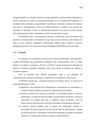 123




corrigem trabalhos e avaliações, tratam de assuntos específicos de determinados educandos ou
turmas, participam de cursos de capacitação/formação, etc. O Coordenador Pedagógico é o
mediador destas atividades, compartilhando experiências, orientando a prática do educador,
bem como o preenchimento correto dos diários/formulários. Também neste período são
realizadas as alterações, revisões no planejamento bimestral e/ou anual, de forma a primar
pela aprendizagem de todos, respeitando os limites de cada aluno ou turma.
       Os educadores têm à sua disposição, durante a coordenação, várias ferramentas que
permitem o enriquecimento e diversidade de suas aulas: acesso à internet, vasta literatura em
todas as áreas, materiais pedagógicos diferenciados (mapas, jogos, modelos), assessoria
pedagógica da escola e do Centro de Formação Pedagógica (CENFOP) da rede municipal.


13.2 – Avaliação


       A avaliação é um componente do processo de ensino aprendizagem, cujo propósito é
recolher informações que possibilitem estabelecer uma correspondência entre os dados
obtidos e os objetivos propostos, a fim de se verificar o desenvolvimento do educando em
relação ao trabalho executado, orientando assim uma tomada de decisões em relação às
atividades seguintes.
       Cabe ao educador uma reflexão permanente sobre a sua realidade, um
acompanhamento contínuo do educando, na trajetória de construção do conhecimento.
       A EMAOG entende que a avaliação apresenta três funções básicas no processo de
ensino aprendizagem, a saber:
       i) diagnóstica: uma sondagem dos conhecimentos e experiências já consolidados e a
           existência de pré-requisitos necessários à aquisição de novos saberes;
       ii) formativa: permite uma resposta ao educador e ao educando durante o processo,
           propiciando a correção de possíveis falhas, esclarecimento de dúvidas, estímulo à
           continuação do trabalho para que os objetivos sejam alcançados, além de
           proporcionar ao educador uma revisão das estratégias e metodologias utilizadas;
       iii) somativa: oferece subsídios para o registro das informações relativas ao
           desempenho do aluno, expresso em uma nota no final de cada bimestre, somadas
           ao final do ano letivo, totalizando a nota final do educando em relação aos aspectos
           cognitivos, e conceitos em relação aos aspectos comportamentais.
 