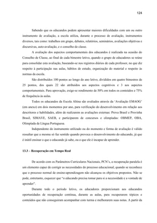 124




       Sabendo que os educandos podem apresentar maiores dificuldades com um ou outro
instrumento de avaliação, a escola utiliza, durante o processo de avaliação, instrumentos
diversos, tais como: trabalhos em grupo, debates, relatórios, seminários, avaliações objetivas e
discursivas, auto-avaliação, e o conselho de classe.
       A avaliação dos aspectos comportamentais dos educandos é realizada na ocasião do
Conselho de Classe, ao final de cada bimestre letivo, quando o grupo de educadores se reúne
para consolidar esta avaliação, baseando-se nos registros diários de cada professor, no que diz
respeito à participação nas aulas, hábitos de estudo, organização do material e respeito às
normas da escola.
       São distribuídos 100 pontos ao longo do ano letivo, divididos em quatro bimestres de
25 pontos, dos quais 22 são atribuídos aos aspectos cognitivos e 3 aos aspectos
comportamentais. Para aprovação, exige-se rendimento de 50% em todos os conteúdos e 75%
de frequência às aulas.
       Todos os educandos da Escola Altina são avaliados através da „Avaliação EMAOG‟
(em anexo) em dois momentos por ano, para verificação do desenvolvimento em relação aos
descritores e habilidades, além de realizarem as avaliações externas: Prova Brasil e Provinha
Brasil, SIMAVE, SAEB, e participarem de concursos e olimpíadas: OBMEP, OBA,
Olimpíada de Língua Portuguesa.
       Independente do instrumento utilizado ou do momento e forma de avaliação é válido
ressaltar que a mesma só faz sentido quando provoca o desenvolvimento do educando, já que
é inútil ensinar o que o educando já sabe, ou o que ele é incapaz de aprender.


13.3 – Recuperação em Tempo Real


       De acordo com os Parâmetros Curriculares Nacionais, PCN‟s, a recuperação paralela é
um elemento capaz de corrigir as necessidades do processo educacional, quando se reconhece
que o processo normal de ensino-aprendizagem não alcançou os objetivos propostos. Não se
pode, entretanto, esquecer que “o educando precisa tomar para si a necessidade e a vontade de
aprender”.
       Durante todo o período letivo, os educadores proporcionam aos educandos
oportunidades de recuperação contínua, durante as aulas, para recuperarem tópicos e
conteúdos que não conseguiram acompanhar com turma e melhorarem suas notas. A partir da
 