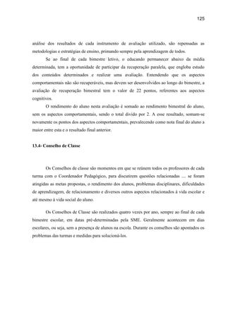 125




análise dos resultados de cada instrumento de avaliação utilizado, são repensadas as
metodologias e estratégias de ensino, primando sempre pela aprendizagem de todos.
       Se ao final de cada bimestre letivo, o educando permanecer abaixo da média
determinada, tem a oportunidade de participar da recuperação paralela, que engloba estudo
dos conteúdos determinados e realizar uma avaliação. Entendendo que os aspectos
comportamentais não são recuperáveis, mas devem ser desenvolvidos ao longo do bimestre, a
avaliação de recuperação bimestral tem o valor de 22 pontos, referentes aos aspectos
cognitivos.
       O rendimento do aluno nesta avaliação é somado ao rendimento bimestral do aluno,
sem os aspectos comportamentais, sendo o total divido por 2. A esse resultado, somam-se
novamente os pontos dos aspectos comportamentais, prevalecendo como nota final do aluno a
maior entre esta e o resultado final anterior.


13.4- Conselho de Classe



       Os Conselhos de classe são momentos em que se reúnem todos os professores de cada
turma com o Coordenador Pedagógico, para discutirem questões relacionadas .... se foram
atingidas as metas propostas, o rendimento dos alunos, problemas disciplinares, dificuldades
de aprendizagem, de relacionamento e diversos outros aspectos relacionados à vida escolar e
até mesmo à vida social do aluno.

       Os Conselhos de Classe são realizados quatro vezes por ano, sempre ao final de cada
bimestre escolar, em datas pré-determinadas pela SME. Geralmente acontecem em dias
escolares, ou seja, sem a presença de alunos na escola. Durante os conselhos são apontados os
problemas das turmas e medidas para solucioná-los.
 
