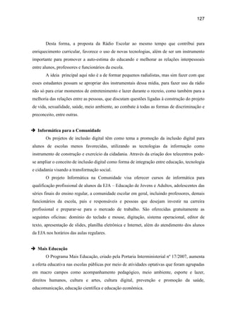 127




       Desta forma, a proposta da Rádio Escolar ao mesmo tempo que contribui para
enriquecimento curricular, favorece o uso de novas tecnologias, além de ser um instrumento
importante para promover a auto-estima do educando e melhorar as relações interpessoais
entre alunos, professores e funcionários da escola.
       A ideia principal aqui não é a de formar pequenos radialistas, mas sim fazer com que
esses estudantes possam se apropriar dos instrumentais dessa mídia, para fazer uso da rádio
não só para criar momentos de entretenimento e lazer durante o recreio, como também para a
melhoria das relações entre as pessoas, que discutam questões ligadas à construção do projeto
de vida, sexualidade, saúde, meio ambiente, ao combate à todas as formas de discriminação e
preconceito, entre outras.


 Informática para a Comunidade
       Os projetos de inclusão digital têm como tema a promoção da inclusão digital para
alunos de escolas menos favorecidas, utilizando as tecnologias da informação como
instrumento de construção e exercício da cidadania. Através da criação dos telecentros pode-
se ampliar o conceito de inclusão digital como forma de integração entre educação, tecnologia
e cidadania visando a transformação social.
       O projeto Informática na Comunidade visa oferecer cursos de informática para
qualificação profissional de alunos da EJA – Educação de Jovens e Adultos, adolescentes das
séries finais do ensino regular, a comunidade escolar em geral, incluindo professores, demais
funcionários da escola, pais e responsáveis e pessoas que desejam investir na carreira
profissional e preparar-se para o mercado de trabalho. São oferecidas gratuitamente as
seguintes oficinas: domínio do teclado e mouse, digitação, sistema operacional, editor de
texto, apresentação de slides, planilha eletrônica e Internet, além do atendimento dos alunos
da EJA nos horários das aulas regulares.


 Mais Educação
       O Programa Mais Educação, criado pela Portaria Interministerial nº 17/2007, aumenta
a oferta educativa nas escolas públicas por meio de atividades optativas que foram agrupadas
em macro campos como acompanhamento pedagógico, meio ambiente, esporte e lazer,
direitos humanos, cultura e artes, cultura digital, prevenção e promoção da saúde,
educomunicação, educação científica e educação econômica.
 