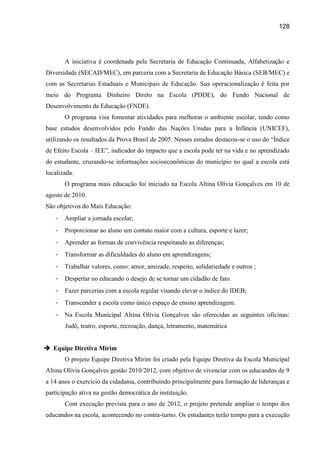 128




       A iniciativa é coordenada pela Secretaria de Educação Continuada, Alfabetização e
Diversidade (SECAD/MEC), em parceria com a Secretaria de Educação Básica (SEB/MEC) e
com as Secretarias Estaduais e Municipais de Educação. Sua operacionalização é feita por
meio do Programa Dinheiro Direto na Escola (PDDE), do Fundo Nacional de
Desenvolvimento da Educação (FNDE).
       O programa visa fomentar atividades para melhorar o ambiente escolar, tendo como
base estudos desenvolvidos pelo Fundo das Nações Unidas para a Infância (UNICEF),
utilizando os resultados da Prova Brasil de 2005. Nesses estudos destacou-se o uso do “Índice
de Efeito Escola – IEE”, indicador do impacto que a escola pode ter na vida e no aprendizado
do estudante, cruzando-se informações socioeconômicas do município no qual a escola está
localizada.
       O programa mais educação foi iniciado na Escola Altina Olívia Gonçalves em 10 de
agosto de 2010.
São objetivos do Mais Educação:
   -   Ampliar a jornada escolar;
   -   Proporcionar ao aluno um contato maior com a cultura, esporte e lazer;
   -   Aprender as formas de convivência respeitando as diferenças;
   -   Transformar as dificuldades do aluno em aprendizagens;
   -   Trabalhar valores, como: amor, amizade, respeito, solidariedade e outros ;
   -   Despertar no educando o desejo de se tornar um cidadão de fato.
   -   Fazer parcerias com a escola regular visando elevar o índice do IDEB;
   -   Transcender a escola como único espaço de ensino aprendizagem.
   -   Na Escola Municipal Altina Olívia Gonçalves são oferecidas as seguintes oficinas:
       Judô, teatro, esporte, recreação, dança, letramento, matemática


 Equipe Diretiva Mirim
       O projeto Equipe Diretiva Mirim foi criado pela Equipe Diretiva da Escola Municipal
Altina Olívia Gonçalves gestão 2010/2012, com objetivo de vivenciar com os educandos de 9
a 14 anos o exercício da cidadania, contribuindo principalmente para formação de lideranças e
participação ativa na gestão democrática da instituição.
       Com execução prevista para o ano de 2012, o projeto pretende ampliar o tempo dos
educandos na escola, acontecendo no contra-turno. Os estudantes terão tempo para a execução
 