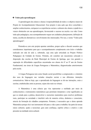 130




 Todos pela aprendizagem

       A aprendizagem dos alunos e alunas é responsabilidade de todos e o objetivo maior do
Projeto de Acompanhamento Educacional. Esse projeto é uma ação que deve consolidar e
ampliar conhecimentos, enriquecer as experiências sociais e culturais dos alunos e ajudá-los a
vencer obstáculos em sua aprendizagem, favorecendo o sucesso na escola e na vida. Como
toda ação pedagógica, esse acompanhamento requer um cuidadoso planejamento, definição de
metas, escolha de alternativas e envolvimento dos interessados. Por isso, o nome “Todos pela
aprendizagem”.

       Pretende-se com este projeto apontar caminhos, propor ações e discutir assuntos que
consideramos importantes para que o acompanhamento complemente com êxito o trabalho
realizado em sala de aula e, sobretudo, seja uma ação articulada ao Projeto Político
Pedagógico da Unidade de Ensino. Portanto, ele constitui um mecanismo colocado à
disposição das escolas da Rede Municipal de Ensino de Ipatinga, que visa garantir a
superação de dificuldades específicas encontradas nos alunos do 6º ao 9º ano do Ensino
Fundamental, nas áreas de Língua Portuguesa e Matemática, diagnosticadas anteriormente
pela escola.

       A Língua Portuguesa tem como função social possibilitar a compreensão e o domínio
dos usos da linguagem nas variadas situações sociais e nas diferentes intenções
comunicativas. Sabe-se hoje, que o aprendizado da linguagem se dá nas interações, orais e
escritas, estabelecidas entre as pessoas, sejam elas reais ou virtuais.

       A Matemática é uma ciência que visa representar a realidade por meio de
conhecimentos e instrumentos matemáticos que permitam interpretar e criar significados ao
que se estuda para a prática, desenvolver o raciocínio matemático para resolver problemas
reais, participar na sociedade e interferir nela de maneira crítica, dinâmica e consciente,
através da formação de cidadãos competentes. Portanto, é necessário que o aluno aprenda
Matemática porque ela é um instrumento útil para a vida e para o trabalho; faz parte de nossas
raízes culturais; ajuda a raciocinar; gera auto confiança, espírito crítico e criativo e está
presente na realidade sócio-cultural.
 