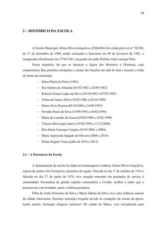 14




2 – HISTÓRICO DA ESCOLA



       A Escola Municipal Altina Olívia Gonçalves, (EMAOG) foi criada pela Lei nº 703/80,
de 17 de dezembro de 1980, tendo começado a funcionar em 09 de fevereiro de 1981, e
inaugurada oficialmente em 27/04/1981, na gestão do então Prefeito João Lamego Neto.
       Nessa trajetória, há que se destacar a figura dos Diretores e Diretoras, cujo
compromisso lhes permitiu extrapolar o caráter das funções em sala de aula e assumir a linha
de frente da instituição:
           -   Sônia Maria de Paiva (1981)
           -   Rui Simões de Almeida (01/02/1982 a 24/09/1982)
           -   Robson Gomes Lopes da Silva (20/10/1983 a 07/03/1983)
           -   Vilma de Faria e Silva (10/03/1986 a 02/10/1989)
           -   Sônia Alves Pereira (03/10/1989 a 14/09/1993)
           -   Nivaldo Paulo da Silva (15/09/1993 a 28/02/1996)
           -   Maria de Lourdes de Souza (29/02/1996 a 18/02/1998)
           -   Vilazia Júlia Lopes Inácio (19/02/1998 a 31/12/2000)
           -   Rita Sônia Camargo Campos (01/01/2001 a 2004)
           -   Maria Aparecida Salgado de Oliveira (2006 a 2010)
           -   Eliane Regina Viana (julho de 2010 a 2012)



2.1 – A Patronesse da Escola


       A denominação da escola foi dada em homenagem à senhora Altina Olívia Gonçalves,
esposa do senhor Jair Gonçalves, pioneiros da região. Nascida no dia 1º de outubro de 1916 e
falecida no dia 27 de junho de 1976, teve atuação marcante em prestação de serviço à
comunidade. Possuidora de grande espírito comunitário e Cristão, acolhia a todos que a
procuravam com bondade, amor e infinita paciência.
       Filha de Izídio Ponciano da Silva e Maria Sabina da Silva, teve uma infância comum
de cidade interiorana. Recebeu instrução irregular devido às condições de ensino da época,
tendo, porém, formação religiosa intocável. Da cidade de Matos, veio inicialmente para
 