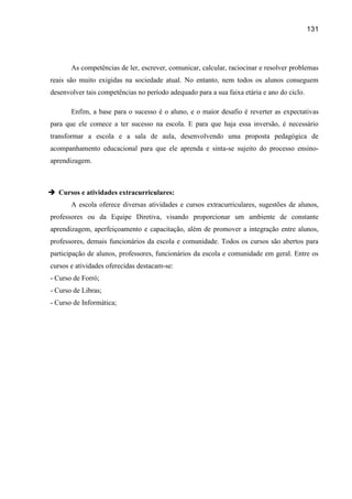 131




       As competências de ler, escrever, comunicar, calcular, raciocinar e resolver problemas
reais são muito exigidas na sociedade atual. No entanto, nem todos os alunos conseguem
desenvolver tais competências no período adequado para a sua faixa etária e ano do ciclo.

       Enfim, a base para o sucesso é o aluno, e o maior desafio é reverter as expectativas
para que ele comece a ter sucesso na escola. E para que haja essa inversão, é necessário
transformar a escola e a sala de aula, desenvolvendo uma proposta pedagógica de
acompanhamento educacional para que ele aprenda e sinta-se sujeito do processo ensino-
aprendizagem.



 Cursos e atividades extracurriculares:
       A escola oferece diversas atividades e cursos extracurriculares, sugestões de alunos,
professores ou da Equipe Diretiva, visando proporcionar um ambiente de constante
aprendizagem, aperfeiçoamento e capacitação, além de promover a integração entre alunos,
professores, demais funcionários da escola e comunidade. Todos os cursos são abertos para
participação de alunos, professores, funcionários da escola e comunidade em geral. Entre os
cursos e atividades oferecidas destacam-se:
- Curso de Forró;
- Curso de Libras;
- Curso de Informática;
 