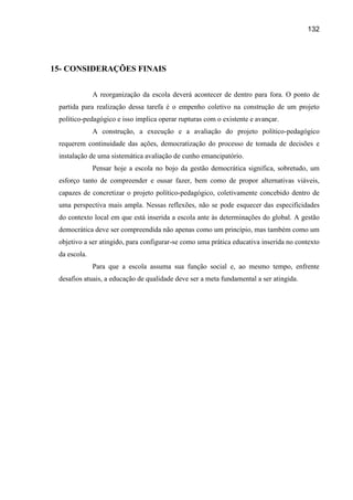 132




15- CONSIDERAÇÕES FINAIS


              A reorganização da escola deverá acontecer de dentro para fora. O ponto de
 partida para realização dessa tarefa é o empenho coletivo na construção de um projeto
 político-pedagógico e isso implica operar rupturas com o existente e avançar.
              A construção, a execução e a avaliação do projeto político-pedagógico
 requerem continuidade das ações, democratização do processo de tomada de decisões e
 instalação de uma sistemática avaliação de cunho emancipatório.
              Pensar hoje a escola no bojo da gestão democrática significa, sobretudo, um
 esforço tanto de compreender e ousar fazer, bem como de propor alternativas viáveis,
 capazes de concretizar o projeto político-pedagógico, coletivamente concebido dentro de
 uma perspectiva mais ampla. Nessas reflexões, não se pode esquecer das especificidades
 do contexto local em que está inserida a escola ante às determinações do global. A gestão
 democrática deve ser compreendida não apenas como um princípio, mas também como um
 objetivo a ser atingido, para configurar-se como uma prática educativa inserida no contexto
 da escola.
              Para que a escola assuma sua função social e, ao mesmo tempo, enfrente
 desafios atuais, a educação de qualidade deve ser a meta fundamental a ser atingida.
 
