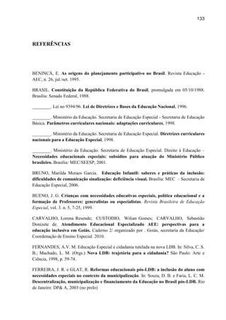 133




REFERÊNCIAS




BENINCÁ, E. As origens do planejamento participativo no Brasil. Revista Educação -
AEC, n. 26, jul./set. 1995.

BRASIL. Constituição da República Federativa do Brasil, promulgada em 05/10/1988.
Brasília: Senado Federal, 1988.

________. Lei no 9394/96. Lei de Diretrizes e Bases da Educação Nacional, 1996.

________. Ministério da Educação. Secretaria de Educação Especial - Secretaria de Educação
Básica. Parâmetros curriculares nacionais: adaptações curriculares, 1998.

________. Ministério da Educação. Secretaria de Educação Especial. Diretrizes curriculares
nacionais para a Educação Especial, 1998.

________. Ministério da Educação. Secretaria de Educação Especial. Direito à Educação –
Necessidades educacionais especiais: subsídios para atuação do Ministério Público
brasileiro. Brasília: MEC/SEESP, 2001.

BRUNO, Marilda Moraes Garcia. Educação Infantil: saberes e práticas da inclusão:
dificuldades de comunicação sinalização: deficiência visual. Brasília: MEC – Secretaria de
Educação Especial, 2006.

BUENO, J. G. Crianças com necessidades educativas especiais, política educacional e a
formação de Professores: generalistas ou especialistas. Revista Brasileira de Educação
Especial, vol. 3. n. 5, 7-25, 1999.

CARVALHO, Lorena Resende; CUSTODIO, Wilian Gomes; CARVALHO, Sebastião
Donizete de. Atendimento Educacional Especializado AEE: perspectivas para a
educação inclusiva em Goiás. Caderno 2/ organizado por . Goiás, secretaria da Educação/
Coordenação de Ensino Especial. 2010.

FERNANDES, A.V. M. Educação Especial e cidadania tutelada na nova LDB. In: Silva, C. S.
B.; Machado, L. M. (Orgs.) Nova LDB: trajetória para a cidadania? São Paulo: Arte e
Ciência, 1998, p. 59-74.

FERREIRA, J. R. e GLAT, R. Reformas educacionais pós-LDB: a inclusão do aluno com
necessidades especiais no contexto da municipalização. In: Souza, D. B. e Faria, L. C. M.
Descentralização, municipalização e financiamento da Educação no Brasil pós-LDB. Rio
de Janeiro: DP& A, 2003 (no prelo)
 