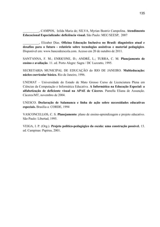 135




__________, CAMPOS, Izilda Maria de; SILVA, Myrian Beatriz Campolina. Atendimento
Educacional Especializado: deficiência visual. São Paulo: MEC/SEESP, 2007

__________, Elizabet Dias. Oficina Educação Inclusiva no Brasil: diagnóstico atual e
desafios para o futuro - relatório sobre tecnologias assistivas e material pedagógico.
Disponível em: www.bancodeescola.com. Acesso em 20 de outubro de 2011.

SANT'ANNA, F. M.; ENRICONE, D.; ANDRÉ, L.; TURRA, C. M. Planejamento de
ensino e avaliação. 11. ed. Porto Alegre: Sagra / DC Luzzatto, 1995.

SECRETARIA MUNICIPAL DE EDUCAÇÃO do RIO DE JANEIRO. Multieducação:
núcleo curricular básico. Rio de Janeiro, 1996.

UNEMAT – Universidade do Estado de Mato Grosso Curso de Licenciatura Plena em
Ciências da Computação e Informática Educativa. A Informática na Educação Especial: a
alfabetização de deficiente visual na APAE de Cáceres. Pamella Eliana de Assunção.
Cáceres/MT, novembro de 2004.

UNESCO. Declaração de Salamanca e linha de ação sobre necessidades educativas
especiais. Brasília a: CORDE, 1994

VASCONCELLOS, C. S. Planejamento: plano de ensino-aprendizagem e projeto educativo.
São Paulo: Libertad, 1995.

VEIGA, I. P. (Org.). Projeto político-pedagógico da escola: uma construção possível. 13.
ed. Campinas: Papirus, 2001.
 