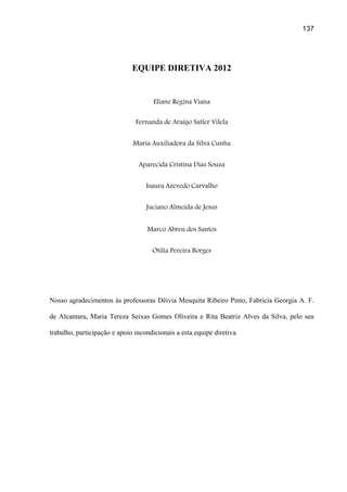 137




                              EQUIPE DIRETIVA 2012


                                      Eliane Regina Viana

                               Fernanda de Araújo Satler Vilela


                              Maria Auxiliadora da Silva Cunha


                                Aparecida Cristina Dias Souza


                                   Isaura Azevedo Carvalho


                                   Juciano Almeida de Jesus


                                   Marco Abreu dos Santos


                                     Otília Pereira Borges




Nosso agradecimentos às professoras Dêivia Mesquita Ribeiro Pinto, Fabricia Georgia A. F.

de Alcantara, Maria Tereza Seixas Gomes Oliveira e Rita Beatriz Alves da Silva, pelo seu

trabalho, participação e apoio incondicionais a esta equipe diretiva.
 