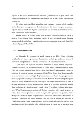 15




Figueira do Rio Doce, atual Governador Valadares, juntamente com os pais, e mais tarde
transferiram residência para nossa região, por volta do ano de 1929, tendo ela treze anos
incompletos.
       De origem muito humilde, teve que lutar muito cedo para o sustento próprio e ajudar a
família. Conseguiu emprego na casa do senhor Alberto Giovanini. Seus pais retornaram a
Figueira, fixando morada em Baguari. Casou-se com Jair Gonçalves e desta união nasceu o
único filho do casal, Sílvio Gonçalves.
       Grande lutadora ao lado do esposo, com economia ganha no trabalho do carvão da
empresa Belgo Mineira, foram comprando porções de terra, edificando casas, formando
grande fazenda de agricultura e pecuária, tendo sido proprietários das terras onde situam hoje
os bairros Iguaçu e Cidade Nobre.



2.2 – A Logomarca da Escola


       A elaboração da logomarca da escola iniciou-se em 2001. Foram solicitadas
contribuições aos alunos e professores. Buscou-se um símbolo que englobasse o nome da
escola e um lema pertinentes ao trabalho desenvolvido pela escola na comunidade.
       Após análise das sugestões de alunos, professores e equipe diretiva, chegou-se à
logomarca da escola. Em seu formato original, o círculo lembra a forma orgânica do planeta
Terra, que vem circundado acima e abaixo, com o elo de identificação da escola com a rede
municipal de ensino de Ipatinga, acrescida da sigla de Minas Gerais. Uma das preocupações
ao se criar a marca era a manutenção do primeiro nome da escola em destaque, por ser uma
marca já popularizada ao longo da existência da escola. Portanto, ele aparece na parte superior
interna do círculo em letras maiúsculas e em negrito. Ao centro, as letras iniciais do nome da
escola se sobrepõem na mesma ordem do nome. Assim, o “A” de Altina aparece em primeiro
plano em formato de triângulo, no qual é vazada a letra “O” de Olívia. Ambos se sobrepõem à
letra “G” de Gonçalves, que se destaca pelo formato e tamanho, sobre a qual se apoiam as
outras duas iniciais, preservando assim a significativa presença da pioneira família
“Gonçalves” em nossa região. Na parte debaixo do círculo, a frase lema: “Respeitando as
diferenças” constitui-se em nosso propósito e em um desafio contínuo no cotidiano do
trabalho educacional. Nosso lema se apresenta também simbolizado, além das palavras, pelas
duas faces opostas, intermediadas pelas iniciais do nome da escola, que se apresenta como
 
