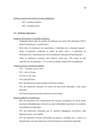 19




Quanto aos projetos da escola e ao apoio pedagógico:
       -   60% consideram ótimos.
       -   40% consideram bom.


3.3 – Perfil dos Educadores

Quadro de funcionários e formação acadêmica:
   - Atualmente fazem parte do quadro de professores da escola 109 educadores (2011),
       sendo 93 professoras e 16 professores;
   -   Deste total, 16 professores são especialistas e trabalham com a educação especial –
       sendo 9 professores atendendo os alunos de baixa visão e 3 professores da
       Multifuncional e 4 professores do AEE.(Atendimento Educacional Especializado);
   -   Todos os professores possuem curso superior, sendo que         95% atuam na área
       específica de sua graduação, e 5% em área de atuação diferente de sua graduação.

Tempo de serviço e jornada de trabalho:
   - 10% - lecionam de 2 a 5 anos
   -   45% - de 5 a 10 anos
   -   35% de 15 a 20 anos.
   -   10% mais de20 anos.
   -   80 % dos professores fazem jornada de 40 horas semanais.
   -   10% dos professores lecionam em escola em uma escola municipal e uma escola
       Particular.
   -   20% dos professores lecionam somente na escola Altina.

Recursos didáticos e tecnológicos:
   - 90% dos educadores tem conhecimento dos recursos tecnológicos da escola porém
       encontram dificuldade para utilizá-los (a maior dificuldade encontrada é na resolução
       de problemas de impressão).
   -   85% dos professores afirmaram que os materiais pedagógicos necessários estão
       disponíveis para o seu trabalho.
   -   95% dos educadores buscam diversificar sua prática e acreditam que o sucesso na
       aprendizagem está relacionado com a diversificação das metodologias aplicadas.
 