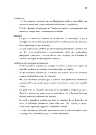 20




Planejamento:
   - 15% dos educadores acreditam que seu Planejamento atende às necessidades dos
       educandos, promovendo o desenvolvimento de habilidades e competências.
   -   85% dos educadores acreditam que seu Planejamento atende às necessidades dos seus
       educandos, mas precisa ser constantemente reelaborado.

Avaliação:
   - Em geral, os educadores acreditam na diversificação de metodologias, e que a
       avaliação pode ser diversificada; utilizam questões objetivas, discursivas, pesquisas,
       observações com registros e seminários.
   -   Em geral os professores acreditam que a recuperação deve ser paralela e contínua, mas
       que deve haver monitoramento e acompanhamento efetivo dos coordenadores
       pedagógicos e professores. Devem-se utilizar várias estratégias com a finalidade de
       diminuir a defasagem de aprendizagem do educando.

Currículo no processo ensino-aprendizagem:
   - 5% dos educadores acreditam que a função do currículo é elencar um conjunto de
       conteúdos que devem ser ensinados em um determinado ano ou ciclo.
   -   5% dos educadores acreditam que o currículo deve expressar atividades educativas
       concernentes às condições reais dos educandos.
   -   90% dos educadores acreditam que o currículo deve proporcionar informações
       concretas sobre o que ensinar, quando ensinar, como ensinar e o que, como e quando
       avaliar.
   -   Em geral, todos os educadores acreditam que as habilidades e competências que o
       aluno deve desenvolver, devem estar em consonância com a Proposta Curricular
       referente ao ano escolar cursado pelo educando.
   -   Em geral os educadores acreditam que todos os educandos devem desenvolver na
       escola as habilidades psicossociais como saber ouvir, falar, respeitar os outros,
       desenvolver o espírito de cooperação e solidariedade humana.
   -   95% dos educadores acreditam que a proposta curricular da rede municipal de ensino
       de Ipatinga deve ser reformulada, pois se encontra desatualizada.
 