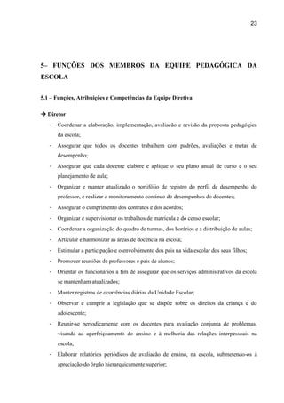 23




5– FUNÇÕES DOS MEMBROS DA EQUIPE PEDAGÓGICA DA
ESCOLA


5.1 – Funções, Atribuições e Competências da Equipe Diretiva

 Diretor
   -   Coordenar a elaboração, implementação, avaliação e revisão da proposta pedagógica
       da escola;
   -   Assegurar que todos os docentes trabalhem com padrões, avaliações e metas de
       desempenho;
   -   Assegurar que cada docente elabore e aplique o seu plano anual de curso e o seu
       planejamento de aula;
   -   Organizar e manter atualizado o portifólio de registro do perfil de desempenho do
       professor, e realizar o monitoramento contínuo do desempenhos do docentes;
   -   Assegurar o cumprimento dos contratos e dos acordos;
   -   Organizar e supervisionar os trabalhos de matrícula e do censo escolar;
   -   Coordenar a organização do quadro de turmas, dos horários e a distribuição de aulas;
   -   Articular e harmonizar as áreas de docência na escola;
   -   Estimular a participação e o envolvimento dos pais na vida escolar dos seus filhos;
   -   Promover reuniões de professores e pais de alunos;
   -   Orientar os funcionários a fim de assegurar que os serviços administrativos da escola
       se mantenham atualizados;
   -   Manter registros de ocorrências diárias da Unidade Escolar;
   -   Observar e cumprir a legislação que se dispõe sobre os direitos da criança e do
       adolescente;
   -   Reunir-se periodicamente com os docentes para avaliação conjunta de problemas,
       visando ao aperfeiçoamento do ensino e à melhoria das relações interpessoais na
       escola;
   -   Elaborar relatórios periódicos de avaliação de ensino, na escola, submetendo-os à
       apreciação do órgão hierarquicamente superior;
 