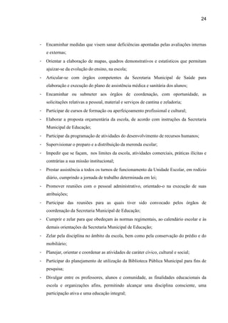 24




-   Encaminhar medidas que visem sanar deficiências apontadas pelas avaliações internas
    e externas;
-   Orientar a elaboração de mapas, quadros demonstrativos e estatísticos que permitam
    ajuizar-se da evolução do ensino, na escola;
-   Articular-se com órgãos competentes da Secretaria Municipal de Saúde para
    elaboração e execução do plano de assistência médica e sanitária dos alunos;
-   Encaminhar ou submeter aos órgãos de coordenação, com oportunidade, as
    solicitações relativas a pessoal, material e serviços de cantina e zeladoria;
-   Participar de cursos de formação ou aperfeiçoamento profissional e cultural;
-   Elaborar a proposta orçamentária da escola, de acordo com instruções da Secretaria
    Municipal de Educação;
-   Participar da programação de atividades do desenvolvimento de recursos humanos;
-   Supervisionar o preparo e a distribuição da merenda escolar;
-   Impedir que se façam, nos limites da escola, atividades comerciais, práticas ilícitas e
    contrárias a sua missão institucional;
-   Prestar assistência a todos os turnos de funcionamento da Unidade Escolar, em rodízio
    diário, cumprindo a jornada de trabalho determinada em lei;
-   Promover reuniões com o pessoal administrativo, orientado-o na execução de suas
    atribuições;
-   Participar das reuniões para as quais tiver sido convocado pelos órgãos de
    coordenação da Secretaria Municipal de Educação;
-   Cumprir e zelar para que obedeçam às normas regimentais, ao calendário escolar e às
    demais orientações da Secretaria Municipal de Educação;
-   Zelar pela disciplina no âmbito da escola, bem como pela conservação do prédio e do
    mobiliário;
-   Planejar, orientar e coordenar as atividades de caráter cívico, cultural e social;
-   Participar do planejamento de utilização da Biblioteca Pública Municipal para fins de
    pesquisa;
-   Divulgar entre os professores, alunos e comunidade, as finalidades educacionais da
    escola e organizações afins, permitindo alcançar uma disciplina consciente, uma
    participação ativa e uma educação integral;
 