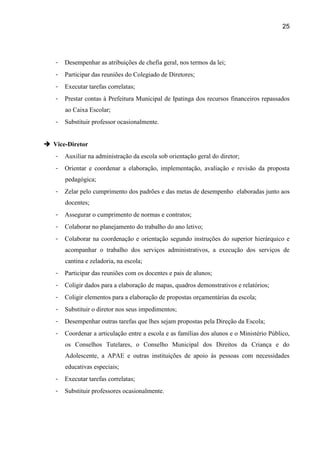 25




   -   Desempenhar as atribuições de chefia geral, nos termos da lei;
   -   Participar das reuniões do Colegiado de Diretores;
   -   Executar tarefas correlatas;
   -   Prestar contas à Prefeitura Municipal de Ipatinga dos recursos financeiros repassados
       ao Caixa Escolar;
   -   Substituir professor ocasionalmente.


 Vice-Diretor
   -   Auxiliar na administração da escola sob orientação geral do diretor;
   -   Orientar e coordenar a elaboração, implementação, avaliação e revisão da proposta
       pedagógica;
   -   Zelar pelo cumprimento dos padrões e das metas de desempenho elaboradas junto aos
       docentes;
   -   Assegurar o cumprimento de normas e contratos;
   -   Colaborar no planejamento do trabalho do ano letivo;
   -   Colaborar na coordenação e orientação segundo instruções do superior hierárquico e
       acompanhar o trabalho dos serviços administrativos, a execução dos serviços de
       cantina e zeladoria, na escola;
   -   Participar das reuniões com os docentes e pais de alunos;
   -   Coligir dados para a elaboração de mapas, quadros demonstrativos e relatórios;
   -   Coligir elementos para a elaboração de propostas orçamentárias da escola;
   -   Substituir o diretor nos seus impedimentos;
   -   Desempenhar outras tarefas que lhes sejam propostas pela Direção da Escola;
   -   Coordenar a articulação entre a escola e as famílias dos alunos e o Ministério Público,
       os Conselhos Tutelares, o Conselho Municipal dos Direitos da Criança e do
       Adolescente, a APAE e outras instituições de apoio às pessoas com necessidades
       educativas especiais;
   -   Executar tarefas correlatas;
   -   Substituir professores ocasionalmente.
 