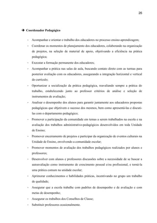 26




 Coordenador Pedagógico


   -   Acompanhar e orientar o trabalho dos educadores no processo ensino-aprendizagem;
   -   Coordenar os momentos de planejamento dos educadores, colaborando na organização
       de projetos, na seleção de material de apoio, objetivando a eficiência na prática
       pedagógica;
   -   Executar a formação permanente dos educadores;
   -   Acompanhar a prática nas salas de aula, buscando contato direto com as turmas para
       posterior avaliação com os educadores, assegurando a integração horizontal e vertical
       do currículo;
   -   Oportunizar a socialização da prática pedagógica, reavaliando sempre a prática do
       trabalho, estabelecendo junto ao professor critérios de análise e seleção de
       instrumentos de avaliação;
   -   Analisar o desempenho dos alunos para garantir juntamente aos educadores propostas
       pedagógicas que objetivem o sucesso dos mesmos, bem como apresentá-las e discuti-
       las com o departamento pedagógico;
   -   Promover a participação da comunidade em temas a serem trabalhados na escola e na
       avaliação dos trabalhos administrativo-pedagógicos desenvolvidos em toda Unidade
       de Ensino;
   -   Promover encerramento de projetos e participar da organização de eventos culturais na
       Unidade de Ensino, envolvendo a comunidade escolar;
   -   Promover momentos de avaliação dos trabalhos pedagógicos realizados por alunos e
       professores;
   -   Desenvolver com alunos e professores discussões sobre a necessidade de se buscar a
       autoavaliação como instrumento de crescimento pessoal e/ou profissional, e torná-la
       uma prática comum na unidade escolar;
   -   Aprimorar conhecimentos e habilidades práticas, incentivando no grupo um trabalho
       de qualidade;
   -   Assegurar que a escola trabalhe com padrões de desempenho e de avaliação e com
       metas de desempenho;
   -   Assegurar os trabalhos dos Conselhos de Classe;
   -   Substituir professores ocasionalmente.
 