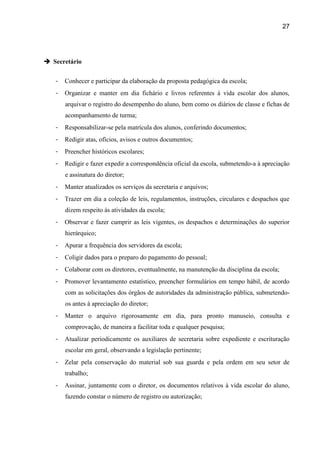 27




 Secretário


   -   Conhecer e participar da elaboração da proposta pedagógica da escola;
   -   Organizar e manter em dia fichário e livros referentes à vida escolar dos alunos,
       arquivar o registro do desempenho do aluno, bem como os diários de classe e fichas de
       acompanhamento de turma;
   -   Responsabilizar-se pela matrícula dos alunos, conferindo documentos;
   -   Redigir atas, ofícios, avisos e outros documentos;
   -   Preencher históricos escolares;
   -   Redigir e fazer expedir a correspondência oficial da escola, submetendo-a à apreciação
       e assinatura do diretor;
   -   Manter atualizados os serviços da secretaria e arquivos;
   -   Trazer em dia a coleção de leis, regulamentos, instruções, circulares e despachos que
       dizem respeito às atividades da escola;
   -   Observar e fazer cumprir as leis vigentes, os despachos e determinações do superior
       hierárquico;
   -   Apurar a frequência dos servidores da escola;
   -   Coligir dados para o preparo do pagamento do pessoal;
   -   Colaborar com os diretores, eventualmente, na manutenção da disciplina da escola;
   -   Promover levantamento estatístico, preencher formulários em tempo hábil, de acordo
       com as solicitações dos órgãos de autoridades da administração pública, submetendo-
       os antes à apreciação do diretor;
   -   Manter o arquivo rigorosamente em dia, para pronto manuseio, consulta e
       comprovação, de maneira a facilitar toda e qualquer pesquisa;
   -   Atualizar periodicamente os auxiliares de secretaria sobre expediente e escrituração
       escolar em geral, observando a legislação pertinente;
   -   Zelar pela conservação do material sob sua guarda e pela ordem em seu setor de
       trabalho;
   -   Assinar, juntamente com o diretor, os documentos relativos à vida escolar do aluno,
       fazendo constar o número de registro ou autorização;
 