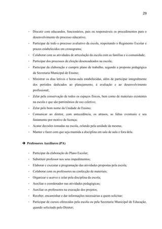 29




   -   Discutir com educandos, funcionários, pais ou responsáveis os procedimentos para o
       desenvolvimento do processo educativo;
   -   Participar de todo o processo avaliativo da escola, respeitando o Regimento Escolar e
       prazos estabelecidos em cronograma;
   -   Colaborar com as atividades de articulação da escola com as famílias e a comunidade;
   -   Participar dos processos de eleição desencadeados na escola;
   -   Participar da elaboração e cumprir plano de trabalho, segundo a proposta pedagógica
       da Secretaria Municipal de Ensino;
   -   Ministrar os dias letivos e horas-aula estabelecidas, além de participar integralmente
       dos períodos dedicados ao planejamento, à avaliação e ao desenvolvimento
       profissional;
   -   Zelar pela conservação de todos os espaços físicos, bem como de materiais existentes
       na escola e que são patrimônios de uso coletivo;
   -   Zelar pelo bom nome da Unidade de Ensino;
   -   Comunicar ao diretor, com antecedência, os atrasos, as faltas eventuais e seu
       fastamento por motivo de licença;
   -   Acatar decisões tomadas na escola, zelando pela unidade da mesma;
   -   Manter e fazer com que seja mantida a disciplina em sala de aula e fora dela.


 Professores Auxiliares (PA)


   -   Participar da elaboração do Plano Escolar;
   -   Substituir professor nos seus impedimentos;
   -   Elaborar e executar a programação das atividades propostas pela escola;
   -   Colaborar com os professores na confecção de materiais;
   -   Organizar o acervo e zelar pela disciplina da escola;
   -   Auxiliar o coordenador nas atividades pedagógicas;
   -   Auxiliar os professores na execução dos projetos;
   -   Receber, encaminhar e dar informações necessárias a quem solicitar;
   -   Participar de cursos oferecidos pela escola ou pela Secretaria Municipal de Educação,
       quando solicitado pelo Diretor;
 
