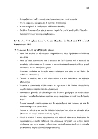 31




   -   Zelar pela conservação e manutenção dos equipamentos e instrumentais;
   -   Propor a aquisição ou reposição de materiais de consumo;
   -   Manter adequadas as condições do ambiente de trabalho;
   -   Participar de cursos oferecidos pela escola ou pela Secretaria Municipal de Educação;
   -   Substituir professor nos seus impedimentos.


5.3– Funções, Atribuições e Competências dos Educadores do Atendimento Educacional
Especializado- AEE

 Professores do AEE para Deficientes Visuais
   -   Atuar com docente nas atividades de complementação ou de suplementação curricular
       específica;
   -   Atuar de forma colaborativa com o professor da classe comum para a definição de
       estratégias pedagógicas que favoreçam o acesso do educando com deficiência visual
       ao currículo e a sua interação no grupo;
   -   Promover condições de inclusão desses educandos em todas as atividades da
       instituição educacional;
   -   Orientar as famílias para o seu envolvimento e a sua participação no processo
       educacional;
   -   Informar à comunidade escolar acerca da legislação e das normas educacionais
       vigentes que asseguram a inclusão educacional;
   -   Participar do processo de identificação e de avaliação pedagógica das necessidades
       especiais e tomadas de decisões quanto ao apoio especializado necessário ao deficiente
       visual;
   -   Preparar material específico para o uso dos educandos na sala comum e na sala do
       atendimento para deficiente visual;
   -   Orientar a elaboração de material didático-pedagógico que possa ser utilizado pelos
       educandos nas classes comuns do ensino regular;
   -   Indicar e orientar o uso de equipamentos e de materiais específicos, bem como de
       outros recursos existentes na família e na comunidade e articular, com gestores e com
       professores, para que a proposta pedagógica da instituição educacional seja organizada
       coletivamente em prol de uma educação inclusiva;
 