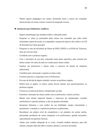 34




  -   Ofertar suporte pedagógico aos surdos, facilitando assim o acesso aos conteúdos
      desenvolvidos em classe comum e turmas de integração inversa.


 Intérpretes para Deficientes Auditivos


  -   Sugerir metodologias que atendam melhor o educando surdo;
  -   Pesquisar os sinais já construídos pelos alunos nos conteúdos que estão sendo
      ministrados; (pasta da escola, no computador, na pasta de arquivos dos surdos e no CD
      de dicionário de Libras gravado)
  -   Pesquisar os sites de dicionário de Libras do INES, NEPES e os DVDs do Telecurso,
      antes de criar um sinal;
  -   Coordenar com o professor regente;
  -   Criar o dicionário de sua área, colocando numa pasta específica, para consulta dos
      alunos surdos. Os sinais deverão ser criados pelos alunos surdos.
  -   Explicar aos professores e alunos sobre o exercício da função de intérprete
      educacional;
  -   Contribuir para valorização e respeito ao aluno surdo;
  -   Construir parceria e cooperação com os Professores;
  -   Em caso de dúvida de algum conteúdo, recorrer ao professor regente;
  -   Definir bem os papéis: os alunos surdos devem remeter seus questionamentos ao
      professor regente;
  -   Colocar-se ao lado do professor, interpretando sua fala
  -   Estimular a interação dos alunos surdos com os professores e alunos ouvintes.
  -   Manter uma atitude imparcial durante o transcurso da interpretação, evitando
      interferências e opiniões próprias, a não ser quando solicitadas;
  -   Interpretar fielmente e com melhor da sua habilidade, sempre transmitindo o
      pensamento, a intenção e o espírito do professor ou palestrante;
  -   Reconhecer seu próprio nível de competência e ser prudente em aceitar tarefas,
      procurando assistência de outros interpretes e/ou profissionais, quando necessário,
      especialmente em palestras técnicas;
  -   Adotar uma conduta adequada de se vestir, evitando também adereços, para não
      chamar a atenção indevida sobre si mesmo, durante o exercício da função.
 