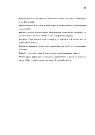 36




-   Propiciar a interação dos educandos em ambientes sociais, valorizando as diferenças e
    a não discriminação;
-   Preparar materiais e atividades específicas para o desenvolvimento da aprendizagem
    dos educandos;
-   Orientar o professor da classe comum sobre estratégias que favoreçam a autonomia e o
    envolvimento do educando em todas as atividades propostas ao grupo;
-   Promover a inserção dos recursos tecnológicos de informação e de comunicação no
    espaço da sala de aula;
-   Realizar adequações de material didático pedagógico para atender ss necessidades dos
    educandos;
-   Reconhecer os pontos fortes e de maior interesse e as dificuldades do educando;
-   Ofertar suporte pedagógico aos estudantes, facilitando-lhes o acesso aos conteúdos
    desenvolvidos em classe comum e em turmas de integração inversa.
 