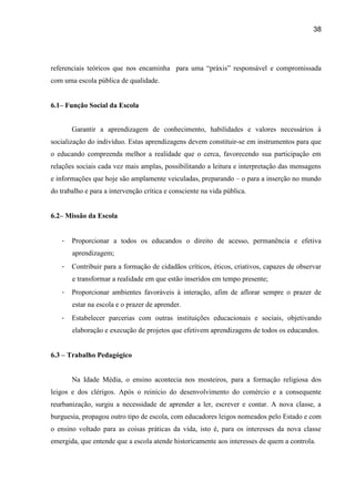 38




referenciais teóricos que nos encaminha para uma “práxis” responsável e compromissada
com uma escola pública de qualidade.


6.1– Função Social da Escola


       Garantir a aprendizagem de conhecimento, habilidades e valores necessários à
socialização do indivíduo. Estas aprendizagens devem constituir-se em instrumentos para que
o educando compreenda melhor a realidade que o cerca, favorecendo sua participação em
relações sociais cada vez mais amplas, possibilitando a leitura e interpretação das mensagens
e informações que hoje são amplamente veiculadas, preparando – o para a inserção no mundo
do trabalho e para a intervenção crítica e consciente na vida pública.


6.2– Missão da Escola


   -   Proporcionar a todos os educandos o direito de acesso, permanência e efetiva
       aprendizagem;
   -   Contribuir para a formação de cidadãos críticos, éticos, criativos, capazes de observar
       e transformar a realidade em que estão inseridos em tempo presente;
   -   Proporcionar ambientes favoráveis à interação, afim de aflorar sempre o prazer de
       estar na escola e o prazer de aprender.
   -   Estabelecer parcerias com outras instituições educacionais e sociais, objetivando
       elaboração e execução de projetos que efetivem aprendizagens de todos os educandos.


6.3 – Trabalho Pedagógico


       Na Idade Média, o ensino acontecia nos mosteiros, para a formação religiosa dos
leigos e dos clérigos. Após o reinício do desenvolvimento do comércio e a consequente
reurbanização, surgiu a necessidade de aprender a ler, escrever e contar. A nova classe, a
burguesia, propagou outro tipo de escola, com educadores leigos nomeados pelo Estado e com
o ensino voltado para as coisas práticas da vida, isto é, para os interesses da nova classe
emergida, que entende que a escola atende historicamente aos interesses de quem a controla.
 