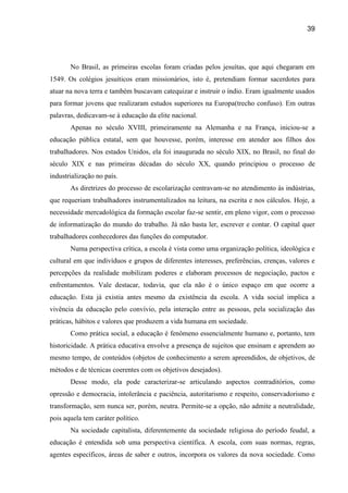 39




       No Brasil, as primeiras escolas foram criadas pelos jesuítas, que aqui chegaram em
1549. Os colégios jesuíticos eram missionários, isto é, pretendiam formar sacerdotes para
atuar na nova terra e também buscavam catequizar e instruir o índio. Eram igualmente usados
para formar jovens que realizaram estudos superiores na Europa(trecho confuso). Em outras
palavras, dedicavam-se à educação da elite nacional.
       Apenas no século XVIII, primeiramente na Alemanha e na França, iniciou-se a
educação pública estatal, sem que houvesse, porém, interesse em atender aos filhos dos
trabalhadores. Nos estados Unidos, ela foi inaugurada no século XIX, no Brasil, no final do
século XIX e nas primeiras décadas do século XX, quando principiou o processo de
industrialização no país.
       As diretrizes do processo de escolarização centravam-se no atendimento às indústrias,
que requeriam trabalhadores instrumentalizados na leitura, na escrita e nos cálculos. Hoje, a
necessidade mercadológica da formação escolar faz-se sentir, em pleno vigor, com o processo
de informatização do mundo do trabalho. Já não basta ler, escrever e contar. O capital quer
trabalhadores conhecedores das funções do computador.
       Numa perspectiva crítica, a escola é vista como uma organização política, ideológica e
cultural em que indivíduos e grupos de diferentes interesses, preferências, crenças, valores e
percepções da realidade mobilizam poderes e elaboram processos de negociação, pactos e
enfrentamentos. Vale destacar, todavia, que ela não é o único espaço em que ocorre a
educação. Esta já existia antes mesmo da existência da escola. A vida social implica a
vivência da educação pelo convívio, pela interação entre as pessoas, pela socialização das
práticas, hábitos e valores que produzem a vida humana em sociedade.
       Como prática social, a educação é fenômeno essencialmente humano e, portanto, tem
historicidade. A prática educativa envolve a presença de sujeitos que ensinam e aprendem ao
mesmo tempo, de conteúdos (objetos de conhecimento a serem apreendidos, de objetivos, de
métodos e de técnicas coerentes com os objetivos desejados).
       Desse modo, ela pode caracterizar-se articulando aspectos contraditórios, como
opressão e democracia, intolerância e paciência, autoritarismo e respeito, conservadorismo e
transformação, sem nunca ser, porém, neutra. Permite-se a opção, não admite a neutralidade,
pois aquela tem caráter político.
       Na sociedade capitalista, diferentemente da sociedade religiosa do período feudal, a
educação é entendida sob uma perspectiva científica. A escola, com suas normas, regras,
agentes específicos, áreas de saber e outros, incorpora os valores da nova sociedade. Como
 