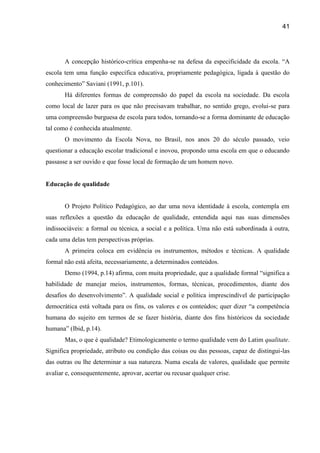 41




       A concepção histórico-crítica empenha-se na defesa da especificidade da escola. “A
escola tem uma função específica educativa, propriamente pedagógica, ligada à questão do
conhecimento” Saviani (1991, p.101).
       Há diferentes formas de compreensão do papel da escola na sociedade. Da escola
como local de lazer para os que não precisavam trabalhar, no sentido grego, evolui-se para
uma compreensão burguesa de escola para todos, tornando-se a forma dominante de educação
tal como é conhecida atualmente.
       O movimento da Escola Nova, no Brasil, nos anos 20 do século passado, veio
questionar a educação escolar tradicional e inovou, propondo uma escola em que o educando
passasse a ser ouvido e que fosse local de formação de um homem novo.


Educação de qualidade


       O Projeto Político Pedagógico, ao dar uma nova identidade à escola, contempla em
suas reflexões a questão da educação de qualidade, entendida aqui nas suas dimensões
indissociáveis: a formal ou técnica, a social e a política. Uma não está subordinada à outra,
cada uma delas tem perspectivas próprias.
       A primeira coloca em evidência os instrumentos, métodos e técnicas. A qualidade
formal não está afeita, necessariamente, a determinados conteúdos.
       Demo (1994, p.14) afirma, com muita propriedade, que a qualidade formal “significa a
habilidade de manejar meios, instrumentos, formas, técnicas, procedimentos, diante dos
desafios do desenvolvimento”. A qualidade social e política imprescindível de participação
democrática está voltada para os fins, os valores e os conteúdos; quer dizer “a competência
humana do sujeito em termos de se fazer história, diante dos fins históricos da sociedade
humana” (Ibid, p.14).
       Mas, o que é qualidade? Etimologicamente o termo qualidade vem do Latim qualitate.
Significa propriedade, atributo ou condição das coisas ou das pessoas, capaz de distingui-las
das outras ou lhe determinar a sua natureza. Numa escala de valores, qualidade que permite
avaliar e, consequentemente, aprovar, acertar ou recusar qualquer crise.
 