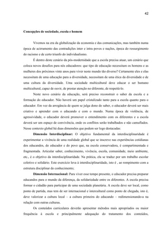 42




Concepções de sociedade, escola e homem


       Vivemos na era da globalização da economia e das comunicações, mas também numa
época de acirramento das contradições inter e intra povos e nações, época do ressurgimento
do racismo e de certo triunfo do individualismo.
       É dentro deste cenário da pós-modernidade que a escola precisa atuar, um cenário que
coloca novos desafios para nós educadores: que tipo de educação necessitam os homens e as
mulheres dos próximos vinte anos para viver neste mundo tão diverso? Certamente eles e elas
necessitam de uma educação para a diversidade, necessitam de uma ética da diversidade e de
uma cultura da diversidade. Uma sociedade multicultural deve educar o ser humano
multicultural, capaz de ouvir, de prestar atenção no diferente, de respeitá-lo.
       Neste novo cenário da educação, será preciso reconstruir o saber da escola e a
formação do educador. Não haverá um papel cristalizado tanto para a escola quanto para o
educador. Em vez da arrogância de quem se julga dono do saber, o educador deverá ser mais
criativo e aprender com o educando e com o mundo. Numa época de violência, de
agressividade, o educador deverá promover o entendimento com os diferentes e a escola
deverá ser um espaço de convivência, onde os conflitos serão trabalhados e não camuflados.
Nesse contexto global há duas dimensões que podem ser logo destacadas:
       Dimensão Interdisciplinar: O objetivo fundamental da interdisciplinaridade é
experimentar a vivência de uma realidade global que se inscreve nas experiências cotidianas
dos educandos, do educador e do povo que, na escola conservadora, é compartimentada e
fragmentada. Articular saber, conhecimento, vivência, escola, comunidade, meio ambiente,
etc., é o objetivo da interdisciplinaridade. Na prática, ela se traduz por um trabalho escolar
coletivo e solidário. Este exercício leva à interdisciplinaridade, isto é , ao rompimento com a
estrutura disciplinar do conhecimento;
       Dimensão Internacional: Para viver esse tempo presente, o educador precisa preparar
educandos para o mundo da diferença, da solidariedade entre os diferentes. A escola precisa
formar o cidadão para participar de uma sociedade planetária. A escola deve ser local, como
ponto de partida, mas tem de ser internacional e intercultural como ponto de chegada, isto é,
deve valorizar a cultura local – a cultura primeira do educando – redimensionando-a na
relação com outras culturas.
       Os conteúdos curriculares deverão apresentar métodos mais apropriados ou maior
frequência à     escola   e principalmente      adequação do tratamento           dos   conteúdos,
 
